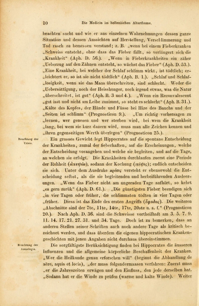 Beachtung der Crisis. B^aihtnng der Aotiolopie. beachten' sucht und wie er aus einzelnen Wahrnehmungen dessen ganze Situation und dessen Aussichten auf Herstellung, Verschlimmerung und Tod rasch zu bemessen verstand; z. B. ..wenn bei einem Fieberkranken .,Schweiss entsteht, ohne dass das Fieber fällt, so verlängert sich die „Krankheit (Aph. D. 56.). „Wenn in Fieberkrankheiten ein zäher „Ueberzug auf den Zähnen entsteht, so wächst das Fieber (Aph. D. 53.). „Eine Krankheit, bei welcher der Schlaf schlimm wirkt, ist tödtlich; er- leichtert er, so ist sie nicht tödtlich (Aph. B. 1.). „Schlaf und Schlaf- losigkeit, wenn sie das Maas überschreiten, sind schlecht. Weder die „Uebersättigung, noch der Heisshunger, noch irgend etwas, was die Natur „überschreitet, ist gut (Aph. B. 3 und 4.). „Wenn ein Reconvalescent „gut isst und nicht am Leibe zunimmt, so steht es schlecht (Aph. B. 31.). „Kälte des Kopfes, der Hände und Füsse bei Hize des Bauchs und der „Seiten ist schlimm (Prognosticon 9.). „Um richtig vorhersagen zu „lernen, wer genesen und wer sterben wird, bei wem die Krankheit „lang, bei wem sie kurz dauern wird, muss man alle Zeichen kennen und „ihren gegenseitigen Werth überlegen (Prognosticon 25.). Ein grosses Gewicht legt Hippocrates auf die spontane Entscheidung der Krankheiten, zumal der fieberhaften, auf die Erscheinungen, welche der Entscheidung vorangehen und welche sie begleiten, und auf die Tage, an welchen sie erfolgt. Die Krankheiten durchlaufen zuerst eine Periode der Rohheit (änsipia.), sodann der Kochung (nsipic); endlich entscheiden sie sich. Unter dem Ausdruke xpiatg versteht er ebensowohl die Ent- scheidung selbst, als die sie begleitenden und herbeiführenden Ausleer- ungen. „Wenn das Fieber nicht am ungeraden Tage aufhört, so kehrt „es gern zurük (Aph. D. 61.). „Die günstigsten Fieber beendigen sich „in vier Tagen oder früher, die schlimmsten tödten in vier Tagen oder „früher. Diess ist das Ende des ersten Angriffs (e<podog). Die weiteren „Abschnitte sind der 7te, Ute, 14te, 17te, 20ste u. s. f. (Prognosticon 20.). Nach Aph. D. 36. sind die Schweisse vortheilhaft am 3. 5. 7. 9. 11. 14. 17. 21. 27. 31. und 34. Tage. Doch ist zu bemerken, dass an anderen Stellen seiner Schriften auch noch andere Tage als kritisch be- zeichnet werden, und dass überdem die eigenen hippocratischen Kranken- geschichten mit jenen Angaben nicht durchaus übereinstimmen. Die sorgfältigste Berüksichtigung finden bei Hippocrates die äusseren Influenzen und die allgemeine körperliche Beschaffenheit der Kranken. „Wer die Heilkunde genau erforschen will (beginnt die Abhandlung de aere, aquis et locis), „der muss folgendermaasen verfahren: Zuerst rauss „er die Jahreszeiten erwägen und den Einfluss, den jede derselben hat. „Sodann hat er die Winde zu prüfen (warme und kalte Winde). Weiter