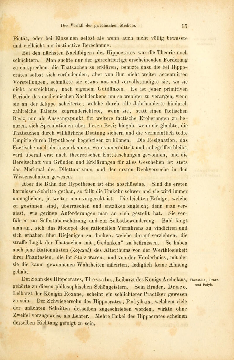 Pietät, oder bei Einzelnen selbst als wenn auch nicht völlig bewusste und vielleicht nur instinctive Berechnung. Bei den nächsten Nachfolgern des Hippocrates war die Theorie noch schüchtern. Man suchte nur der gerechtfertigt erscheinenden Forderung zu entsprechen, die Thatsachen zu erklären, benuzte dazu die bei Hippo- crates selbst sich vorfindenden, aber von ihm nicht weiter accentuirten Vorstellungen, schmükte sie etwas aus und vervollständigte sie, wo sie nicht ausreichten, nach eigenem Gutdünken. Es ist jener primitiven Periode des medicinischen Nachdenkens um so weniger zu verargen, wenn sie an der Klippe scheiterte, welche durch alle Jahrhunderte hindurch zahlreiche Talente zugrunderichtete, wenn sie, statt einen factischen Besiz^ nur als Ausgangspunkt für weitere factische Eroberungen zu be- nuzen, sich Speculatiouen über diesen Besiz hingab, wenn sie glaubte, die Thatsachen durch willkürliche Deutung sichern und die vermeintlich todte Empirie durch Hypothesen begeistigen zu können. Die Resignation, das Factische auch da anzuerkennen, wo es unermittelt und imbegriffen bleibt, wird überall erst nach theoretischen Enttäuschungen gewonnen, und die Bereitschaft von Gründen und Erklärungen für alles Geschehen ist stets das Merkmal des Dilettantismus und der ersten Denkversuche in den Wissenschaften gewesen. Aber die Bahn der Hypothesen ist eine abschüssige. Sind die ersten harmlosen Schritte gethan, so fällt die Umkehr schwer und sie wird immer unmöglicher, je weiter man vorgerükt ist. Die leichten Erfolge, welche zu gewinnen sind, überraschen und entzüken zugleich; denn man ver- gisst, wie geringe Anforderungen man an sich gestellt hat. Sie ver- führen zur Selbstüberschäzung und zur Selbstbewunderung. Bald fängt man an, sich das Monopol des rationellen Verfahrens zu vindiciren und sich erhaben über Diejenigen zu dünken, welche darauf verzichten, die straffe Logik der Thatsachen mit „Gedanken zu befirnissen. So haben auch jene Rationalisten (Xoyixoi) des Alterthums von der Werthlosigkeit ihrer Phantasien, die ihr Stolz waren, und von der Verderbniss, mit der sie die kaum gewonnenen Wahrheiten inficirten, lediglich keine Ahnung gehabt. Der Sohn des Hippocrates, The ssalus, Leibarzt des Königs Archelaus, Thessaius, Draco gehörte zu diesen philosophischen Schöngeistern. Sein Bruder, Draco, und Polyb' Leibarzt der Königin Roxane, scheint ein schlichterer Practiker gewesen zu sein. Der Schwiegersohn des Hippocrates, Polybus, welchem viele der unächten Schriften desselben zugeschrieben worden, wirkte ohne Zweifel vorzugsweise als Lehrer. Mehre Enkel des Hippocrates scheinen derselben Richtung gefolgt zu sein.