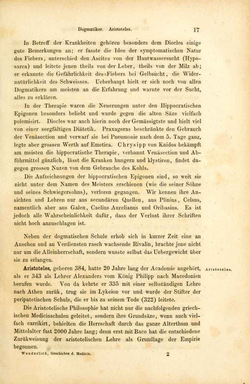In Betreff der Krankheiten gehören besonders dem Diocles einige gute Bemerkungen an; er fasste die Idee der symptomatischen Natur des Fiebers, unterschied den Ascites von der Hautwassersucht (Hypo- sarca) und leitete jenen theils von der Leber, theils von der Milz ab; er erkannte die Gefährlichkeit des Fiebers bei Gelbsucht, die Wider- natürlichkeit des Schweisses. Ueberhaupt hielt er sich noch von allen Dogmatikern am meisten an die Erfahrung und warnte vor der Sucht, alles zu erklären. In der Therapie waren die Neuerungen unter den Hippocratischen Epigonen besonders beliebt und wurde gegen die alten Säze vielfach polemisirt. Diocles war auch hierin noch der Gemässigtste und hielt viel von einer sorgfältigen Diätetik. Praxagoras beschränkte den Gebrauch der Venäsection und verwarf sie bei Pneumonie nach dem 5. Tage ganz, legte aber grossen Werth auf Emetica. Chrysipp von Knidos bekämpft am meisten die hippocratische Therapie, verbannt Venäsection und Ab- führmittel gänzlich, lässt die Kranken hungern und klystiren, findet da- gegen grossen Nuzen von dem Gebrauche des Kohls. Die Aufzeichnungen der hippocratischen Epigonen sind, so weit sie nicht unter dem Namen des Meisters erschienen (wie die seiner Söhne und seines Schwiegersohns), verloren gegangen. Wir kennen ihre An- sichten und Lehren nur aus secundären Quellen, aus Plinius, Celsus, namentlich aber aus Galen, Caelius Aurelianus und Oribasius. Es ist jedoch alle Wahrscheinlichkeit dafür, dass der Verlust ihrer Schriften nicht hoch anzuschlagen ist. Neben der dogmatischen Schule erhob sich in kurzer Zeit eine an Ansehen und an Verdiensten rasch wachsende Rivalin, brachte jene nicht nur um die Alleinherrschaft, sondern wusste selbst das Uebergewicht über sie zu erlangen. Aristoteles, geboren 384, hatte 20 Jahre lang der Academie angehört, Aristoteles, als er 343 als Lehrer Alexanders vom König Philipp nach Macedonien berufen wurde. Von da kehrte er 335 mit einer selbständigen Lehre nach Athen zurük, trug sie im Lykeion vor und wurde der Stifter der peripatetischen Schule, die er bis zu seinem Tode (322) leitete. Die Aristotelische Philosophie hat nicht nur die nachfolgenden griech- ischen Medicinschulen geleitet, sondern ihre Grundsäze, wenn auch viel- fach carrikirt, behielten die Herrschaft durch das ganze Alterthum und Mittelalter fast 2000 Jahre lang; denn erst mitBaco hat die entschiedene Zurükweisung der aristotelischen Lehre als Grundlage der Empirie begonnen. Wunderlich, Geschichte d. Median. 2
