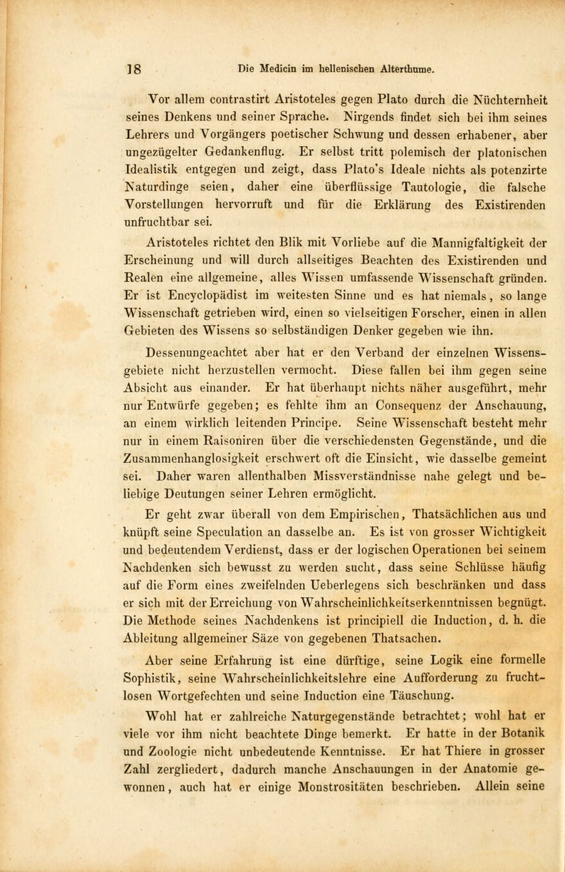 Vor allem contrastirt Aristoteles gegen Plato durch die Nüchternheit seines Denkens und seiner Sprache. Nirgends findet sich bei ihm seines Lehrers und Vorgängers poetischer Schwung und dessen erhabener, aber ungezügelter Gedankenflug. Er selbst tritt polemisch der platonischen Idealistik entgegen und zeigt, dass Plato's Ideale nichts als potenzirte Naturdinge seien, daher eine überflüssige Tautologie, die falsche Vorstellungen hervorruft und für die Erklärung des Existirenden unfruchtbar sei. Aristoteles richtet den Blik mit Vorliebe auf die Mannigfaltigkeit der Erscheinung und will durch allseitiges Beachten des Existirenden und Realen eine allgemeine, alles Wissen umfassende Wissenschaft gründen. Er ist Encyclopädist im weitesten Sinne und es hat niemals, so lange Wissenschaft getrieben wird, einen so vielseitigen Forscher, einen in allen Gebieten des Wissens so selbständigen Denker gegeben wie ihn. Dessenungeachtet aber hat er den Verband der einzelnen Wissens- gebiete nicht herzustellen vermocht. Diese fallen bei ihm gegen seine Absicht aus einander. Er hat überhaupt nichts näher ausgeführt, mehr nur Entwürfe gegeben; es fehlte ihm an Consequenz der Anschauung, an einem wirklich leitenden Principe. Seine Wissenschaft besteht mehr nur in einem Raisoniren über die verschiedensten Gegenstände, und die Zusammenhanglosigkeit erschwert oft die Einsicht, wie dasselbe gemeint sei. Daher waren allenthalben Missverständnisse nahe gelegt und be- liebige Deutungen seiner Lehren ermöglicht. Er geht zwar überall von dem Empirischen, Thatsächlichen aus und knüpft seine Speculation an dasselbe an. Es ist von grosser Wichtigkeit und bedeutendem Verdienst, dass er der logischen Operationen bei seinem Nachdenken sich bewusst zu werden sucht, dass seine Schlüsse häufig auf die Form eines zweifelnden Ueberlegens sich beschränken und dass er sich mit der Erreichung von Wahrscheinlichkeitserkenntnissen begnügt. Die Methode seines Nachdenkens ist principiell die Induction, d. h. die Ableitung allgemeiner Säze von gegebenen Thatsachen. Aber seine Erfahrung ist eine dürftige, seine Logik eine formelle Sophistik, seine Wahrscheinlichkeitslehre eine Aufforderung zu frucht- losen Wortgefechten und seine Induction eine Täuschung. Wohl hat er zahlreiche Naturgegenstände betrachtet; wohl hat er viele vor ihm nicht beachtete Dinge bemerkt. Er hatte in der Botanik und Zoologie nicht unbedeutende Kenntnisse. Er hat Thiere in grosser Zahl zergliedert, dadurch manche Anschauungen in der Anatomie ge- wonnen , auch hat er einige Monstrositäten beschrieben. Allein seine