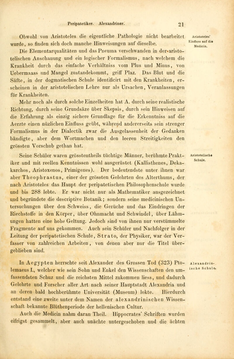 Aristoteles' Einfluss auf die Medicin. Aristotelische Schule. Obwohl von Aristoteles die eigentliche Pathologie nicht bearbeitet wurde, so finden sich doch manche Hinweisungen auf dieselbe. Die Elementarqualitäten und dasPneuma verschwanden in der«aristo- telischen Anschauung und ein logischer Formalismus, nach welchem die Krankheit durch das einfache Verhältniss vom Plus und Minus, von Uebermaass und Mangel zustandekoramt, griff Plaz. Das Blut und die Säfte, in der dogmatischen Schule identificirt mit den Krankheiten, er- scheinen in der aristotelischen Lehre nur als Ursachen, Veranlassungen für Krankheiten. Mehr noch als durch solche Einzelheiten hat A. durch seine realistische Richtung, durch seine Grundsäze über Skepsis, durch sein Hinweisen auf die Erfahrung als einzig sichere Grundlage für die Erkenntniss auf die Aerzte einen nüzlichen Einfluss geübt, während andererseits sein strenger Formalismus in der Dialectik zwar die Ausgelassenheit der Gedanken bändigte, aber dem Wortmachen und den leeren Streitigkeiten den grössten Vorschub gethan hat. Seine Schüler waren grösstentheils tüchtige Männer, berühmte Prakt- iker und mit reellen Kenntnissen wohl ausgerüstet (Kallisthenes, Deka- karchos, Aristoxenos, Primigenes). Der bedeutendste unter ihnen war aber Theophrastus, einer der grössten Gelehrten des Alterthums, der nach Aristoteles das Haupt der peripatetischen Philosophenschule wurde und bis 288 lebte. Er war nicht nur als Mathematiker ausgezeichnet und begründete die descriptive Botanik; sondern seine medicinischen Un- tersuchungen über den Schweiss, die Gerüche und das Eindringen der Riechstoffe in den Körper, über Ohnmacht und Schwindel, über Lähm- ungen hatten eine hohe Geltung. Jedoch sind von ihnen nur verstümmelte Fragmente auf uns gekommen. Auch sein Schüler und Nachfolger in der Leitung der peripatetischen Schule, Strato, der Physiker, war der Ver- fasser von zahlreichen Arbeiten, von denen aber nur die Titel über- geblieben sind. In Aegypten herrschte seit Alexander des Grossen Tod (323) Pto- Aiexandrin-. lemaeusl., welcher wie sein Sohn und Enkel den Wissenschaften den um- ische Schnle- fassendsten Schuz und die reichsten Mittel zukommen Hess, und dadurch Gelehrte und Forscher aller Art nach seiner Hauptstadt Alexandria und an deren bald hochberühmte Universität (Museum) lokte. Hierdurch entstand eine zweite unter dem Namen der alexandrinischen Wissen- schaft bekannte Blüthenperiode der hellenischen Cultur. Auch die Medicin nahm daran Theil. Hippocrates' Schriften wurden eifrigst gesammelt, aber auch unächte untergeschoben und die ächten