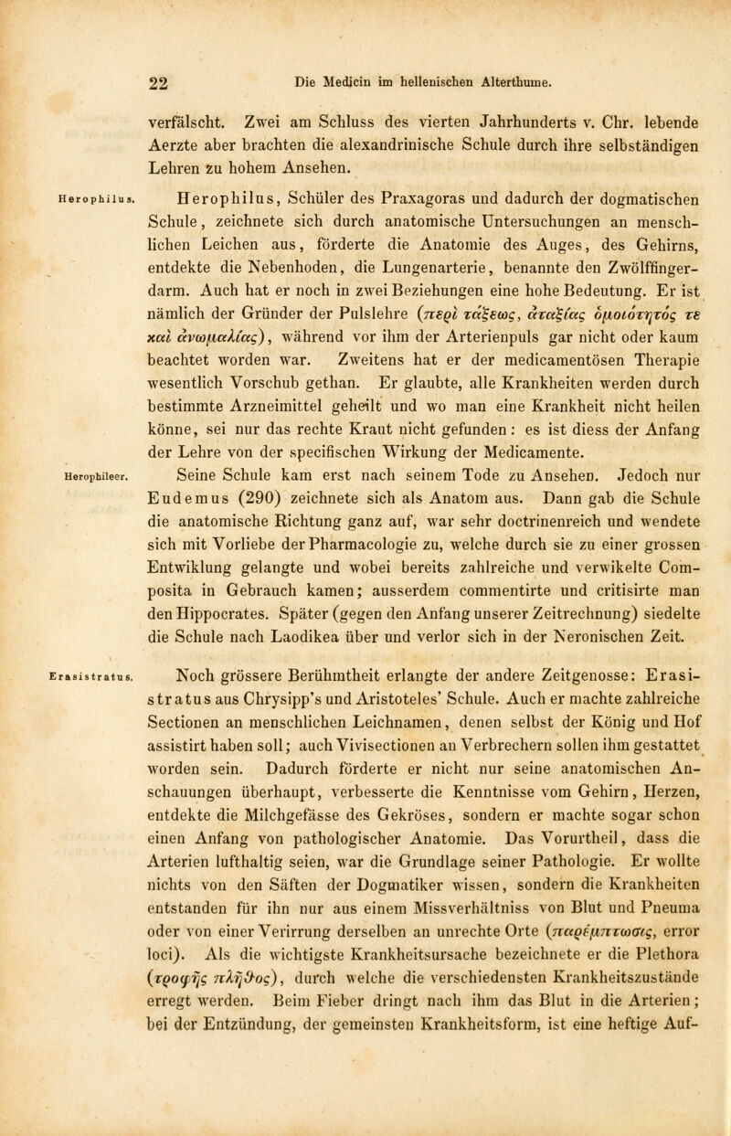 verfälscht. Zwei am Schluss des vierten Jahrhunderts v. Chr. lebende Aerzte aber brachten die alexandrinische Schule durch ihre selbständigen Lehren zu hohem Ansehen. Herophiius. Herophilus, Schüler des Praxagoras und dadurch der dogmatischen Schule, zeichnete sich durch anatomische Untersuchungen an mensch- lichen Leichen aus, förderte die Anatomie des Auges, des Gehirns, entdekte die Nebenhoden, die Lungenarterie, benannte den Zwölffinger- darm. Auch hat er noch in zwei Beziehungen eine hohe Bedeutung. Er ist nämlich der Gründer der Pulslehre {tteqI rd^scog, dza^Cag 6[ioioTi]T6g re xul avoofiakCag), während vor ihm der Arterienpuls gar nicht oder kaum beachtet worden war. Zweitens hat er der medicamentösen Therapie wesentlich Vorschub gethan. Er glaubte, alle Krankheiten werden durch bestimmte Arzneimittel geheilt und wo man eine Krankheit nicht heilen könne, sei nur das rechte Kraut nicht gefunden: es ist diess der Anfang der Lehre von der specifischen Wirkung der Medicamente. Herophiieer. Seine Schule kam erst nach seinem Tode zu Ansehen. Jedoch nur Eudemus (290) zeichnete sich als Anatom aus. Dann gab die Schule die anatomische Richtung ganz auf, war sehr doctrinenreich und wendete sich mit Vorliebe derPharmacologie zu, welche durch sie zu einer grossen Entwiklung gelangte und wobei bereits zahlreiche und verwikelte Com- posita in Gebrauch kamen; ausserdem commentirte und critisirte man den Hippocrates. Später (gegen den Anfang unserer Zeitrechnung) siedelte die Schule nach Laodikea über und verlor sich in der Neronischen Zeit. Erasistratus. Noch grössere Berühmtheit erlangte der andere Zeitgenosse: Erasi- stratus aus Chrysipp's und Aristoteles' Schule. Auch er machte zahlreiche Sectionen an menschlichen Leichnamen, denen selbst der König und Hof assistirt haben soll; auch Vivisectionen an Verbrechern sollen ihm gestattet worden sein. Dadurch förderte er nicht nur seine anatomischen An- schauungen überhaupt, verbesserte die Kenntnisse vom Gehirn, Herzen, entdekte die Milchgefässe des Gekröses, sondern er machte sogar schon einen Anfang von pathologischer Anatomie. Das Vorurtheil, dass die Arterien lufthaltig seien, war die Grundlage seiner Pathologie. Er wollte nichts von den Säften der Dogmatiker wissen, sondern die Krankheiten entstanden für ihn nur aus einem Missverhältniss von Blut und Pneuma oder von einer Verirrung derselben an unrechte Orte {naQs/nntcoaig, error loci). Als die wichtigste Krankheitsursache bezeichnete er die Plethora (tQocfifjg nXfjO-og), durch welche die verschiedensten Krankheitszustäude erregt werden. Beim Fieber dringt nach ihm das Blut in die Arterien; bei der Entzündung, der gemeinsten Krankheitsform, ist eine heftige Auf-