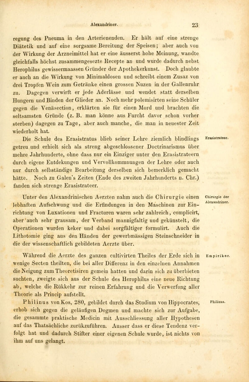 regung des Pneuma in den Arterienenden. Er hält auf eine strenge Diätetik und auf eine sorgsame Bereitung der Speisen; aber auch von der Wirkung der Arzneimittel hat er eine äusserst hohe Meinung, wandte gleichfalls höchst zusammengesezte Recepte an und wurde dadurch nebst Herophilus gewissermaassen Gründer der Apothekerkunst. Doch glaubte er auch an die Wirkung von Minimaldosen und schreibt einem Zusaz von drei Tropfen Wein zum Getränke einen grossen Nuzen in der Gallenruhr zu. Dagegen verwirft er jede Aderlässe und wendet statt derselben Hungern und Binden der Glieder an. Noch mehr polemisirten seine Schüler gegen die Venäsection, erklärten sie für einen Mord und brachten die seltsamsten Gründe (z. B. man könne aus Furcht davor schon vorher sterben) dagegen zu Tage, aber auch manche, die man in neuester Zeit wiederholt hat. Die Schule des Erasistratus blieb seiner Lehre ziemlich blindlings getreu und erhielt sich als streng abgeschlossener Doctrinarismus über mehre Jahrhunderte, ohne dass nur ein Einziger unter den Erasistrateern durch eigene Entdekungen und Vervollkommnungen der Lehre oder auch nur durch selbständige Bearbeitung derselben sich bemerklich gemacht hätte. Noch zu Galen's Zeiten (Ende des zweiten Jahrhunderts n. Chr.) fanden sich strenge Erasistrateer. Unter den Alexandrinischen Aerzten nahm auch die Chirurgie einen lebhaften Aufschwung und die Erfindungen in den Maschinen zur Ein- richtung von Luxationen und Fracturen waren sehr zahlreich, complicirt, aber auch sehr grausam, der Verband mannigfaltig und gekünstelt, die Operationen wurden keker und dabei sorgfältiger formulirt. Auch die Lithotomie ging aus den Händen der gewerbmässigen Steinschneider in die der wissenschaftlich gebildeten Aerzte über. Während die Aerzte des ganzen cultivirten Theiles der Erde sich in wenige Secten theilten, die bei aller Differenz in den einzelnen Annahmen die Neigung zum Theoretisiren gemein hatten und darin sich zu überbieten suchten, zweigte sich aus der Schule des Herophilus eine neue Richtung ab, welche die Rükkehr zur reinen Erfahrung und die Verwerfung aller Theorie als Princip aufstellt. Philinus von Kos, 280, gebildet durch das Studium von Hippocrates, erhob sich gegen die geläufigen Dogmen und machte sich zur Aufgabe, die gesammte praktische Medicin mit Ausschliessung aller Hypothesen auf das Thatsächliche zurükzuführen. Ausser dass er diese Tendenz ver- folgt hat und dadurch Stifter einer eigenen Schule wurde, ist nichts von ihm auf uns gelangt. Erasistrateer. Chirurgie der Alexandriner. Empiriker.