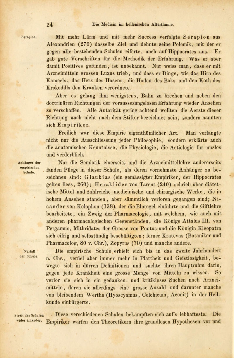 Serapion. Anhänger der empirischen Schule. Verfall der Schule. Mit mehr Lärm und mit mehr Success verfolgte Serapion aus Alexandrien (270) dasselbe Ziel und dehnte seine Polemik, mit der er gegen alle bestehenden Schulen eiferte, auch auf Hippocrates aus. Er gab gute Vorschriften für die Methodik der Erfahrung. Was er aber damit Positives gefunden, ist unbekannt. Nur weiss man, dass er mit Arzneimitteln grossen Luxus trieb, und dass er Dinge, wie das Hirn des Kameeis, das Herz des Hasens, die Hoden des Boks und den Koth des Krokodills den Kranken verordnete. Aber es gelang ihm wenigstens, Bahn zu brechen und neben den doctrinären Richtungen der voraussezungslosen Erfahrung wieder Ansehen zu verschaffen. Alle Autorität gering achtend wollten die Aerzte dieser Richtung auch nicht nach dem Stifter bezeichnet sein, sondern nannten sich Empiriker- Freilich war diese Empirie eigentümlicher Art. Man verlangte nicht nur die Ausschliessung jeder Philosophie, sondern erklärte auch die anatomischen Kenntnisse, die Physiologie, die Aetiologie für nuzlos und verderblich. Nur die Semiotik einerseits und die Arzneimittellehre andererseits fanden Pflege in dieser Schule, als deren vornehmste Anhänger zu be- zeichnen sind: Glaukias (ein gemässigter Empiriker, der Hippocrates gelten Hess, 260); Heraklides von Tarent (240) schrieb über diätet- ische Mittel und zahlreiche medicinische und chirurgische Werke, die in hohem Ansehen standen, aber sämmtlich verloren gegangen sind; Ni- cander von Kolophon (138), der die Blutegel einführte und die Giftlehre bearbeitete, ein Zweig der Pharmacologie, mit welchem, wie auch mit anderen pharmacologischen Gegenständen, die Könige Attalus III. von Pergamus, Mithridates der Grosse von Pontus und die Königin Kleopatra sich eifrig und selbständig beschäftigten; ferner Kratevas (Botaniker und Pharmacolog, 80 v. Chr.), Zopyrus (70) und manche andere. Die empirische Schule. erhielt sich bis in das zweite Jahrhundert n. Chr., verfiel aber immer mehr in Plattheit und Geistlosigkeit, be- wegte sich in dürren Definitionen und suchte ihren Hauptruhm darin, gegen jede Krankheit eine grosse Menge von Mitteln zu wissen. So verlor sie sich in ein gedanken- und kritikloses Suchen nach Arznei- mitteln, deren sie allerdings eine grosse Anzahl und darunter manche von bleibendem Werthe (Hyoscyamus, Colchicum, Aconit) in der Heil- kunde einbürgerte. streit der schulen Diese verschiedenen Schulen bekämpften sich aufs lebhafteste. Die wider einander, Empiriker warfen den Theoretikern ihre grundlosen Hypothesen vor und