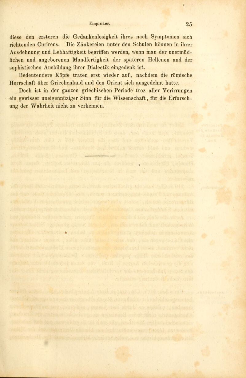 diese den ersteren die Gedankenlosigkeit ihres nach Symptomen sich richtenden Curirens. Die Zänkereien unter den Schulen können in ihrer Ausdehnung und Lebhaftigkeit begriffen werden, wenn man der unermüd- lichen und angeborenen Mundfertigkeit der späteren Hellenen und der sophistischen Ausbildung ihrer Dialectik eingedenk ist. Bedeutendere Köpfe traten erst wieder auf, nachdem die römische Herrschaft über Griechenland und den Orient sich ausgedehnt hatte. Doch ist in der ganzen griechischen Periode troz aller Verirrungen ein gewisser uneigennüziger Sinn für die Wissenschaft, für die Erforsch- ung der Wahrheit nicht zu verkennen.