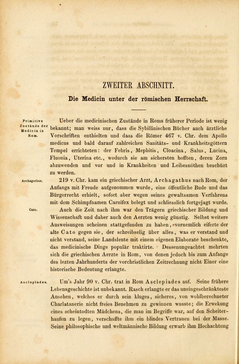 ZWEITER ABSCHNITT. Die Medicin unter der römischen Herrschaft. Primitive Ueber die medicinischen Zustände in Roms früherer Periode ist wenig us an e er ^g^ajjQ^. man weiss nur dass ft\e Svbillinischen Bücher auch ärztliche M e dicin in ' ' * Rom. Vorschriften enthielten und dass die Römer 467 v. Chr. dem Apollo medicus und bald darauf zahlreichen Sanitäts- und Krankheitsgöttern Tempel errichteten : der Febris , Mephitis , Cloacina, Salus , Lucina, Fluonia, Uterina etc., wodurch sie am sichersten hofften, deren Zorn abzuwenden und vor und in Krankheiten und Leibesnöthen beschüzt zu werden. Archayathus. 219 v. Chr. kam ein griechischer Arzt, Archagathus nach Rom, der Anfangs mit Freude aufgenommen wurde, eine öffentliche Bude und das Bürgerrecht erhielt, sofort aber wegen seines gewaltsamen Verfahrens mit dem Schimpfnamen Carnifex belegt und schliesslich fortgejagt wurde, cato. Auch die Zeit nach ihm war den Trägern griechischer Bildung und Wissenschaft und daher auch den Aerzten wenig günstig. Selbst weitere Ausweisungen scheinen stattgefunden zu haben , - vornemlich eiferte der alte Cato gegen sie, der schreibselig über alles, was er verstand und nicht verstand, seine Landsleute mit einem eigenen Elaborate beschenkte, das medicinische Dinge populär traktirte. • Dessenungeachtet mehrten sich die griechischen Aerzte in Rom, von denen jedoch bis zum Anfange des lezten Jahrhunderts der vorchristlichen Zeitrechnung nicht Einer eine historische Bedeutung erlangte. Asciepiade». Um's Jahr 90 v. Chr. trat in Rom Asclepiades auf. Seine frühere Lebensgeschichte ist unbekannt. Rasch erlangte er das uneingeschränkteste Ansehen, welches er durch sein kluges, sicheres, von wohlberechneter Charlatanerie nicht freies Benehmen zu gewinnen wusste; die Erwekung eines scheintodten Mädchens, die man im Begriffe war, auf den Scheiter- haufen zu legen, verschaffte ihm ein blindes Vertrauen bei der Masse. Seine philosophische und weltmännische Bildung erwarb ihm Hochachtung