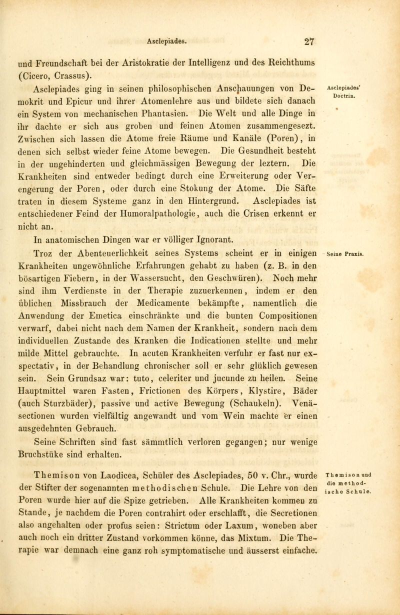 und Freundschaft bei der Aristokratie der Intelligenz und des Reichthums (Cicero, Crassus). Asclepiades ging in seinen philosophischen Anschauungen von De- mokrit und Epicur und ihrer Atomenlehre aus und bildete sich danach ein System von mechanischen Phantasien. Die Welt und alle Dinge in ihr dachte er sich aus groben und feinen Atomen zusammengesezt. Zwischen sich lassen die Atome freie Räume und Kanäle (Poren), in denen sich selbst wieder feine Atome bewegen. Die Gesundheit besteht in der ungehinderten und gleichmässigen Bewegung der leztern. Die Krankheiten sind entweder bedingt durch eine Erweiterung oder Ver- engerung der Poren, oder durch eine Stokung der Atome. Die Säfte traten in diesem Systeme ganz in den Hintergrund. Asclepiades ist entschiedener Feind der Humoralpathologie, auch die Crisen erkennt er nicht an. In anatomischen Dingen war er völliger Ignorant. Troz der Abenteuerlichkeit seines Systems scheint er in einigen Krankheiten ungewöhnliche Erfahrungen gehabt zu haben (z. B. in den bösartigen Fiebern, in der Wassersucht, den Geschwüren). Noch mehr sind ihm Verdienste in der Therapie zuzuerkennen, indem er den üblichen Missbrauch der Medicamente bekämpfte, namentlich die Anwendung der Emetica einschränkte und die bunten Compositionen verwarf, dabei nicht nach dem Namen der Krankheit, sondern nach dem individuellen Zustande des Kranken die Indicationen stellte und mehr milde Mittel gebrauchte. In acuten Krankheiten verfuhr er fast nur ex- spectativ, in der Behandlung chronischer soll er sehr glüklich gewesen sein. Sein Grundsaz war: tuto, celeriter und jucunde zu heilen. Seine Hauptmittel waren Fasten, Frictionen des Körpers, Klystire, Bäder (auch Sturzbäder), passive und active Bewegung (Schaukeln). Venä- sectionen wurden vielfältig angewandt und vom Wein machte er einen ausgedehnten Gebrauch. Seine Schriften sind fast sämmtlich verloren gegangen; nur wenige Bruchstüke sind erhalten. Asclepiades Doctrin. Seine Praxis. Themison von Laodicea, Schüler des Asclepiades, 50 v. Chr., wurde Tiiemisonund der Stifter der sogenannten methodischen Schule. Die Lehre von den islche Schuie. Poren wurde hier auf die Spize getrieben. Alle Krankheiten kommen zu Stande, je nachdem die Poren contrahirt oder erschlafft, die Secretionen also angehalten oder profus seien: Strictum oder Laxum, woneben aber auch noch ein dritter Zustand vorkommen könne, das Mixtum. Die The- rapie war demnach eine ganz roh symptomatische und äusserst einfache.