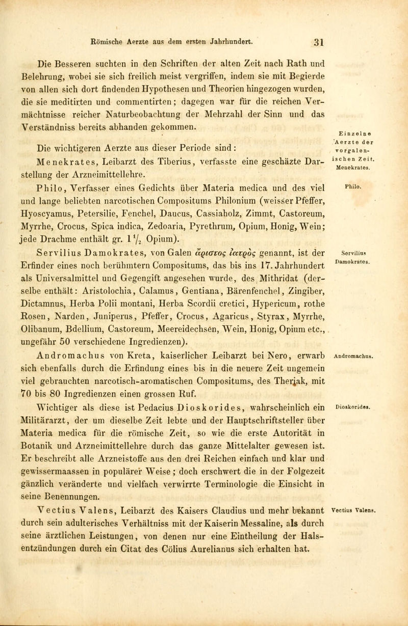 Die Besseren suchten in den Schriften der alten Zeit nach Rath und Belehrung, wobei sie sich freilich meist vergriffen, indem sie mit Begierde von allen sich dort findenden Hypothesen und Theorien hingezogen wurden, die sie meditirten und commentirten; dagegen war für die reichen Ver- mächtnisse reicher Naturbeobachtung der Mehrzahl der Sinn und das Verständniss bereits abhanden gekommen. Einzelne Aerzte der vorgalen- ischen Zeit. Menekrates. Servilius Damokrates. Die wichtigeren Aerzte aus dieser Periode sind : Menekrates, Leibarzt des Tiberius, verfasste eine geschäzte Dar- stellung der Arzneimittellehre. Philo, Verfasser eines Gedichts über Materia medica und des viel und lange beliebten narcotischen Compositums Philonium (weisser Pfeffer, Hyoscyamus, Petersilie, Fenchel, Daucus, Cassiaholz, Zimmt, Castoreum, Myrrhe, Crocus, Spica indica, Zedoaria, Pyrethrum, Opium, Honig, Wein; jede Drachme enthält gr. \lj2 Opium). Servilius Damokrates, von Galen agiavog IcstQog genannt, ist der Erfinder eines noch berühmtem Compositums, das bis ins 17. Jahrhundert als Universalmittel und Gegengift angesehen wurde, des Mithridat (der- selbe enthält: Aristolochia, Calamus, Gentiana, Bärenfenchel, Zingiber, Dictamnus, Herba Polii montani, Herba Scordii cretici, Hypericum, rothe Rosen, Narden, Juniperus, Pfeffer, Crocus, Agaricus, Styrax, Myrrhe, Olibanum, Bdellium, Castoreum, Meereidechsen, Wein, Honig, Opium etc., ungefähr 50 verschiedene Ingredienzen). Andromachus von Kreta, kaiserlicher Leibarzt bei Nero, erwarb Andromachns. sich ebenfalls durch die Erfindung eines bis in die neuere Zeit ungemein viel gebrauchten narcotisch-aromatischen Compositums, des Therjak, mit 70 bis 80 Ingredienzen einen grossen Ruf. Wichtiger als diese ist Pedacius Dioskorides, wahrscheinlich ein Dioskonde». Militärarzt, der um dieselbe Zeit lebte und der Hauptschriftsteller über Materia medica für die römische Zeit, so wie die erste Autorität in Botanik und Arzneimittellehre durch das ganze Mittelalter gewesen ist. Er beschreibt alle Arzneistoffe aus den drei Reichen einfach und klar und gewissermaassen in populärer Weise; doch erschwert die in der Folgezeit gänzlich veränderte und vielfach verwirrte Terminologie die Einsicht in seine Benennungen. Vectius Valens, Leibarzt des Kaisers Claudius und mehr bekannt veetius Valens durch sein adulterisches Verhältniss mit der Kaiserin Messaline, als durch seine ärztlichen Leistungen, von denen nur eine Eintheilung der Hals- entzündungen durch ein Citat des Cölius Aurelianus sich erhalten hat.