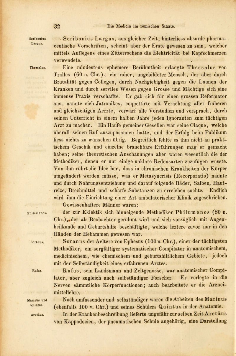 Scribonius Largus. Tbessalus. philumenos. Soranus. Rufas. Marinas und Quintus. Aretäus. Scribonius Largus, aus gleicher Zeit, hinterliess absurde pharma- ceutische Vorschriften, scheint aber der Erste gewesen zu sein, welcher mittels Auflegens eines Zitterrochens die Elektricität bei Kopfschmerzen verwendete. Eine mindestens ephemere Berühmtheit erlangte Thessalus von Tralles (60 n. Chr.), ein roher, ungebildeter Mensch, der aber durch Brutalität gegen Collegen, durch Nachgiebigkeit gegen die Launen der Kranken und durch serviles Wesen gegen Grosse und Mächtige sich eine immense Praxis verschaffte. Er gab sich für einen grossen Reformator aus, nannte sich Jatronikes, coquettirte mit Verachtung aller früheren und gleichzeitigen Aerzte, verwarf alle Vorstudien und versprach, durch seinen Unterricht in einem halben Jahre jeden Ignoranten zum tüchtigen Arzt zu machen. Ein Haufe gemeiner Gesellen war seine Claque, welche überall seinen Ruf auszuposaunen hatte, und der Erfolg beim Publikum Hess nichts zu wünschen übrig. Begreiflich fehlte es ihm nicht an prakt- ischem Geschik und einzelne brauchbare Erfahrungen mag er gemacht haben; seine theoretischen Anschauungen aber waren wesentlich die der Methodiker, denen er nur einige unklare Redensarten zuzufügen wusste. Von ihm rührt die Idee her, dass in chronischen Krankheiten der Körper umgeändert werden müsse, was er Metasyncrisis (Recorporatio) nannte und durch Nahrungsentziehung und darauf folgende Bäder, Salben, Haut- reize, Brechmittel und scharfe Substanzen zu erreichen suchte. Endlich wird ihm die Einrichtung einer Art ambulatorischer Klinik zugeschrieben. Gewissenhaftere Männer waren: der zur Eklektik sich hinneigende Methodiker Philumenos (80 n. Chr.),.der als Beobachter gerühmt wird und sich vorzüglich mit Augen- heilkunde und Geburtshilfe beschäftigte, welche leztere zuvor nur in den Händen der Hebammen gewesen war. Soranus der Aeltere vonEphesus (100 n.Chr.), einer der tüchtigsten Methodiker, ein sorgfältiger systematischer Compilator in anatomischem, medicinischem, wie chemischem und geburtshilflichem Gebiete, jedoch mit der Selbständigkeit eines erfahrenen Arztes. Rufus, sein Landsmann und Zeitgenosse, war anatomischer Compi- lator, aber zugleich auch selbständiger Forscher. Er verlegte in die Nerven sämmtliche Körperfunctionen; auch bearbeitete er die Arznei- mittellehre. Noch umfassender und selbständiger waren die Arbeiten des Marinus (ebenfalls 100 v. Chr.) und seines Schülers Quintus in der Anatomie. In der Krankenbeschreibung lieferte ungefähr zur selben Zeit Aretäus von Kappadocien, der pneumatischen Schule angehörig, eine Darstellung
