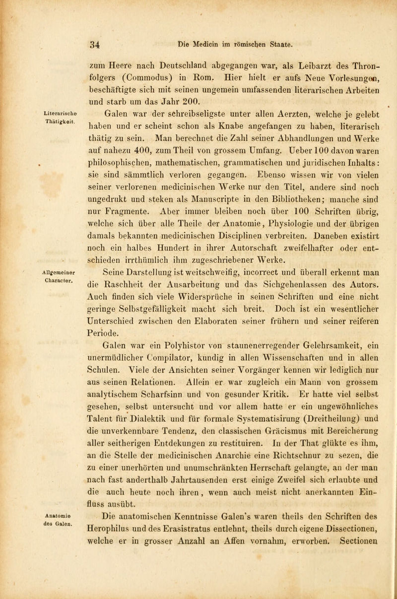 Literarische Thätig-keit. Allgemeiner Character. Anatomie dos Galen. zum Heere nach Deutschland abgegangen war, als Leibarzt des Thron- folgers (Commodus) in Rom. Hier hielt er aufs Neue Vorlesungen, beschäftigte sich mit seinen ungemein umfassenden literarischen Arbeiten und starb um das Jahr 200. Galen war der schreibseligste unter allen Aerzten, welche je gelebt haben und er scheint schon als Knabe angefangen zu haben, literarisch thätig zu sein. Man berechnet die Zahl seiner Abhandlungen und Werke auf nahezu 400, zum Theil von grossem Umfang. Ueber 100 davon waren philosophischen, mathematischen, grammatischen und juridischen Inhalts : sie sind sämmtlich verloren gegangen. Ebenso wissen wir von vielen seiner verlorenen medicinischen Werke nur den Titel, andere sind noch ungedrukt und steken als Manuscripte in den Bibliotheken; manche sind nur Fragmente. Aber immer bleiben noch über 100 Schriften übrig, welche sich über alle Theile der Anatomie, Physiologie und der übrigen damals bekannten medicinischen Disciplinen verbreiten. Daneben existirt noch ein halbes Hundert in ihrer Autorschaft zweifelhafter oder ent- schieden irrthümlich ihm zugeschriebener W7erke. Seine Darstellung ist weitschweifig, incorrect und überall erkennt man die Raschheit der Ausarbeitung und das Sichgehenlassen des Autors. Auch finden sich viele Widersprüche in seinen Schriften und eine nicht geringe Selbstgefälligkeit macht sich breit. Doch ist ein wesentlicher Unterschied zwischen den Elaboraten seiner frühern und seiner reiferen Periode. Galen war ein Polyhistor von staunenerregender Gelehrsamkeit, ein unermüdlicher C'ompilator, kundig in allen Wissenschaften und in allen Schulen. Viele der Ansichten seiner Vorgänger kennen wir lediglich nur aus seinen Relationen. Allein er war zugleich ein Mann von grossem analytischem Scharfsinn und von gesunder Kritik. Er hatte viel selbst gesehen, selbst untersucht und vor allem hatte er ein ungewöhnliches Talent für Dialektik und für formale Systematisirung (Dreitheilung) und die unverkennbare Tendenz, den classischen Gräcismus mit Bereicherung aller seitherigen Entdekungen zu restituiren. In der That glükte es ihm, an die Stelle der medicinischen Anarchie eine Richtschnur zu sezen, die zu einer unerhörten und unumschränkten Herrschaft gelangte, an der man nach fast anderthalb Jahrtausenden erst einige Zweifel sich erlaubte und die auch heute noch ihren, wenn auch meist nicht anerkannten Ein- fluss ausübt. Die anatomischen Kenntnisse Galen's waren theils den Schriften des Herophilus und des Erasistratus entlehnt, theils durch eigene Dissectionen, welche er in grosser Anzahl an Affen vornahm, erworben. Sectionen