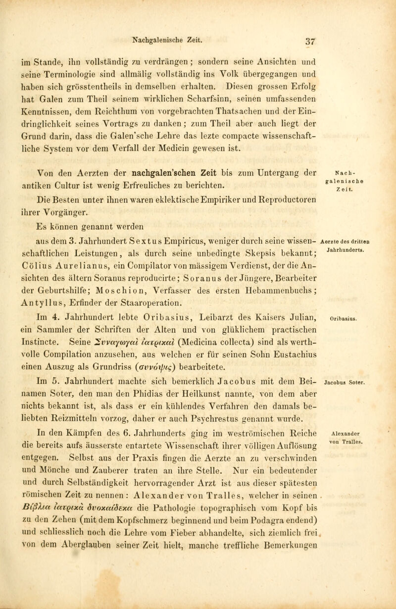 im Stande, ihn vollständig zu verdrängen; sondern seine Ansichten und seine Terminologie sind allmälig vollständig ins Volk übergegangen und haben sich grösstenteils in demselben erhalten. Diesen grossen Erfolg hat Galen zum Theil seinem wirklichen Scharfsinn, seinen umfassenden Kenntnissen, dem Reichthum von vorgebrachten Thatsachen und der Ein- dringlichkeit seines Vortrags zu danken; zum Theil aber auch liegt der Grund darin, dass die Galen'sche Lehre das lezte compacte wissenschaft- liche System vor dem Verfall der Medicin gewesen ist. Jahrhunderts. Von den Aerzten der nachgalen'schen Zeit bis zum Untergang der Nach- antiken Cultur ist wenig Erfreuliches zu berichten. ea 2eit° Die Besten unter ihnen waren eklektische Empiriker und Reproductoren ihrer Vorgänger. Es können genannt werden aus dem 3. Jahrhundert S e x t u s Empiricus, weniger durch seine wissen- Aerzte des dritten schaftlichen Leistungen, als durch seine unbedingte Skepsis bekannt; Cölius Aurelianus, ein Compilator von massigem Verdienst, der die An- sichten des altern Soranus reproducirte; Soranus der Jüngere, Bearbeiter der Geburtshilfe; Moschion, Verfasser des ersten Hebammenbuchs; Antyllus, Erfinder der Staaroperation. Im 4. Jahrhundert lebte Oribasius, Leibarzt des Kaisers Julian, ein Sammler der Schriften der Alten und von glüklichem practischen Instincte. Seine 2vvayojyal lax^ixcd (Medicina collecta) sind als werth- volle Compilation anzusehen, aus welchen er für seinen Sohn Eustachius einen Auszug als Grundriss (avvoipig) bearbeitete. Im 5. Jahrhundert machte sich bemerklich Jacobus mit dem Bei- namen Soter, den man den Phidias der Heilkunst nannte, von dem aber nichts bekannt ist, als dass er ein kühlendes Verfahren den damals be- liebten Reizmitteln vorzog, daher er auch Psychrestus genannt wurde. In den Kämpfen des 6. Jahrhunderts ging im weströmischen Reiche die bereits aufs äusserste entartete Wissenschaft ihrer völligen Auflösung entgegen. Selbst aus der Praxis fingen die Aerzte an zu verschwinden und Mönche und Zauberer traten an ihre Stelle. Nur ein bedeutender und durch Selbständigkeit hervorragender Arzt ist aus dieser spätesten römischen Zeit zu nennen: Alexander von Tralles, welcher in seinen Blßfact iccTQixa övoxai'öexcc die Pathologie topographisch vom Kopf bis zu den Zehen (mit dem Kopfschmerz beginnend und beim Podagra endend) und schliesslich noch die Lehre vom Fieber abhandelte, sich ziemlich frei von dem Aberglauben seiner Zeit hielt, manche treffliche Bemerkungen Jacobus Soter. Alexander von Tralles.