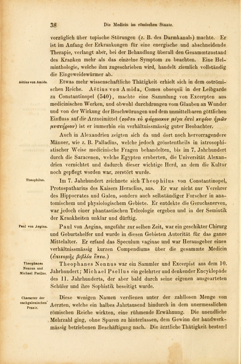 vorzüglich über topische Störungen (z. B. des Darmkanals) machte. Er ist im Anfang der Erkrankungen für eine energische und abschneidende Therapie, verlangt aber, bei der Behandlung überall den Gesammtzustand des Kranken mehr als das einzelne Symptom zu beachten. Eine Hel- minthologie, welche ihm zugeschrieben wird, handelt ziemlich vollständig die Eingeweidewürmer ab. AetiusvonAmida. Etwas mehr wissenschaftliche Thätigkeit erhielt sich in dem oströmi- schen Reiche. Aetius von Amida, Coraes obsequii in der Leibgarde zu Constantinopel (540), machte eine Sammlung von Excerpten aus medicinischen Werken, und obwohl durchdrungen vom Glauben an Wunder und von der Wirkung der Beschwörungen und dem unmittelbaren göttlichen Einfluss auf die Arzneimittel (tovto tb (paqfictxov [leycc iarl xvqlov f[(iwv fivaziqQiov) ist er immerhin ein verhältnissmässig guter Beobachter. Auch in Alexandrien zeigten sich da und dort noch hervorragendere Männer, wie z. B. Palladius, welche jedoch grösstenteils in iatrosophi- stischer Weise medicinische Fragen behandelten, bis im 7. Jahrhundert durch die Saracenen, welche Egypten eroberten, die Universität Alexan- drien vernichtet und dadurch dieser wichtige Herd, an dem die Kultur noch gepflegt worden war, zerstört wurde. Theophüus. Im 7. Jahrhundert zeichnete sich Theophilus von Constantinopel, Protospatharius des Kaisers Heraclius, aus. Er war nicht nur Verehrer des Hippocrates und Galen, sondern auch selbständiger Forscher in ana- tomischem und physiologischem Gebiete. Er entdekte die Geruchsnerven, war jedoch einer phantastischen Teleologie ergeben und in der Semiotik der Krankheiten unklar und dürftig. Paul von Aegina. Paul von Aegina, ungefähr zur selben Zeit, war ein geschikter Chirurg und Geburtshelfer und wurde in diesen Gebieten Autorität für das ganze Mittelalter. Er erfand das Speculum vaginae und war Herausgeber eines verhältnissmässig kurzen Compendiums über die gesammte Medicin {sTtuo^g ßißXiu enra.) Theophanes Theophanes Nonnus war ein Sammler und Excerpist aus dem 10. Michael Pseiius. Jahrhundert; Michael Psellus ein gelehrter und denkender Encyklopäde des 11. Jahrhunderts, der aber bald durch seine eigenen ausgearteten Schüler und ihre Sophistik beseitigt wurde. character der Diese wenigen Namen verdienen unter der zahllosen Menge von nachp!ܰiSchen Aerzten, welche ein halbes Jahrtausend hindurch in dem unermesslichen römischen Reiche wirkten, eine rühmende Erwähnung. Die unendliche Mehrzahl ging, ohne Spuren zu hinterlassen, dem Gewinn der handwerk- mässig betriebeneu Beschäftigung nach. Die ärztliche Thätigkeit bestand Praxis.