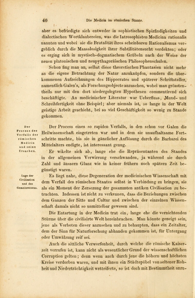 aber es befriedigte sich entweder in sophistischen Spizfindigkeiten und dialectischen Wortklaubereien, was die Iatrosophisten Medicina rationalis nannten und wobei sie die Brutalität ihres scheinbaren Rationalismus ver- geblich durch die Maasslosigkeit ihrer Subtilitätensucht verdekten; oder es erging sich in mystisch-dogmatischem Grübeln nach der Weise der neuen platonischen und neupythagoräischen Philosophenschulen. Schon fing man an, selbst diese theoretischen Phantasien nicht mehr an die eigene Betrachtung der Natur anzuknüpfen, sondern die über- kommenen Aufzeichnungen des Hippocrates und späterer Schriftsteller, namentlich Galen's, als Forschungsobjecte anzusehen, wobei man grössten- teils nur mit den dort niedergelegten Hypothesen commentirend sich beschäftigte. An medicinischer Literatur war Ueberfiuss, .Mund- und Schreibfertigkeit ohne Beispiel; aber niemals ist, so lange in der Welt geistige Arbeit geschieht, bei so viel Geschäftigkeit so wenig zu Stande gekommen. Der Process des Ve rfalls der römischen Medicin und seine Ursachen. Lage der Civüisation und des Gemeinwesens. Der Process eines so rapiden Verfalls, in den schon vor Galen die Heilwissenschaft eingetreten war und in dem sie unaufhaltsame Fort- schritte machte, bis sie in gänzlicher Auflösung durch die Barbarei des Mittelalters endigte, ist interessant genug. Er wikelte sich ab, lange ehe die Repräsentanten des Standes in der allgemeinen Verwirrung verschwanden, ja während sie durch Zahl und äussern Glanz wie in keiner frühern noch spätem Zeit be- günstigt waren. Es liegt nahe, diese Degeneration der medicinischen Wissenschaft mit dem Verfall des römischen Staates selbst in Verbindung zu bringen, sie als ein Moment der Zersezung der gesammten antiken Civüisation zu be- trachten. Indessen ist nicht zu verkennen, dass die Beziehungen zwischen dem Ganzen der Sitte und Cultur und zwischen der einzelnen Wissen- schaft damals nicht so unmittelbar gewesen sind. Die Entartung in der Medicin trat ein, lange ehe die vernichtenden Stürme über die civilisirte Welt hereinbrachen. Man könnte geneigt sein, jene als Vorboten dieser anzusehen und zu behaupten, dass ein Zeitalter, dem der Sinn für Naturforschung abhanden gekommen ist, für Untergang oder Umwälzung reif sei. Auch die sittliche Verworfenheit, durch welche die römische Kaiser- zeit verrufen ist, kann nicht als wesentlicher Grund der wissenschaftlichen Corruption gelten; denn wenn auch durch jene die höhern und höchsten Kreise verdorben waren, und mit ihnen ein Städtepöbel von seltener Roh- heit und Niederträchtigkeit wetteiferte, so ist doch mit Bestimmtheit anzu-