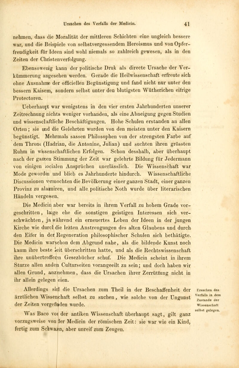 nehmen, dass die Moralität der mittleren Schichten eine ungleich bessere war, und die Beispiele von selbstvergessendem Heroismus und von Opfer- freudigkeit für Ideen sind wohl niemals so zahlreich gewesen, als in den Zeiten der Christenverfolgung. Ebensowenig kann der politische Druk als directe Ursache der Ver- kümmerung angesehen werden. Gerade die Heilwissenschaft erfreute sich ohne Ausnahme der offiziellen Begünstigung und fand nicht nur unter den bessern Kaisera, sondern selbst unter den blutigsten Wütherichen eifrige Protectoren. Ueberhaupt war wenigstens in den vier ersten Jahrhunderten unserer Zeitrechnung nichts weniger vorhanden, als eine Abneigung gegen Studien und wissenschaftliche Beschäftigungen. Hohe Schulen erstanden an allen Orten; sie und die Gelehrten wurden von den meisten unter den Kaisern begünstigt. Mehrmals sassen Philosophen von der strengsten Farbe auf dem Throne (Hadrian, die Antonine, Julian) und suchten ihren grössten Ruhm in wissenschaftlichen Erfolgen. Schon desshalb, aber überhaupt nach der ganzen Stimmung der Zeit war gelehrte Bildung für Jedermann von einigen socialen Ansprüchen unerlässlich. Die Wissenschaft war Mode geworden und blieb es Jahrhunderte hindurch. Wissenschaftliche Discussionen vermochten die Bevölkerung einer ganzen Stadt, einer ganzen Provinz zu alaimiren, und alle politische Noth wurde über literarischen Händeln vergesen. Die Medicin aber war bereits in ihrem Verfall zu hohem Grade vor- geschritten , laige ehe die sonstigen geistigen Interessen sich ver- schwächten, ja während ein erneuertes Leben der Ideen in der jungen Kirche wie durcli die lezten Anstrengungen des alten Glaubens und durch den Eifer in de* Regeneration philosophischer Schulen sich bethätigte. Die Medicin warschon dem Abgrund nahe, als die bildende Kunst noch kaum ihre beste ^eit überschritten hatte, und als die Rechtswissenschaft ihre unübertrofferen Gesezbücher schuf. Die Medicin scheint in ihrem Sturze allen anden Culturseiten vorangeeilt zu sein; und doch haben wir allen Grund, anzmehmen, dass die Ursachen ihrer Zerrüttung nicht in ihr allein gelegen eien. Allerdings sirj die Ursachen zum Theil in der Beschaffenheit der ärztlichen Wissenchaft selbst zu suchen, wie solche von der Ungunst der Zeiten vorgefunden wurde. Was Baco voij der antiken Wissenschaft überhaupt sagt, gilt ganz vorzugsweise von per Medicin der römischen Zeit: sie war wie ein Kind, fertig zum Schwann, aber unreif zum Zeugen. Ursachen des Verfalls in dem Zustande der Wissenschaft selbst gelegen.