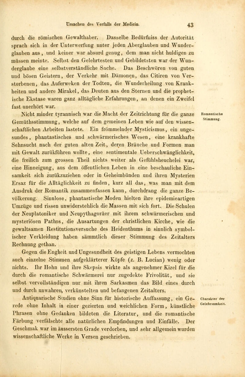 durch die römischen Gewalthaber. Dasselbe Bedürfniss der Autorität sprach sich in der Unterwerfung unter jeden Aberglauben und Wunder- glauben aus , und keiner war absurd genug, dem man nicht huldigen zu müssen meinte. Selbst den Gelehrtesten und Gebildetsten war der Wun- derglaube eine selbstverständliche Sache. Das Beschwören von guten und bösen Geistern, der Verkehr mit Dämonen, das Citiren von Ver- storbenen, das Auferweken der Todten, die Wunderheilung von Krank- heiten und andere Mirakel, das Deuten aus den Sternen und die prophet- ische Ekstase waren ganz alltägliche Erfahrungen, an denen ein Zweifel fast unerhört war. Nicht minder tyrannisch war die Macht der Zeitrichtung für die ganze Gemüthsstimmung, welche auf dem gemeinen Leben wie auf den wissen- schaftlichen Arbeiten lastete. Ein frömmelnder Mysticismus, ein unge- sundes , phantastisches und schwärmerisches Wesen, eine krankhafte Sehnsucht nach der guten alten Zeit, deren Bräuche und Formen man mit Gewalt zurükführen wollte, eine sentimentale Ueberschwänglichkeit, die freilich zum grossen Theil nichts weiter als Gefühlsheuchelei war, eine Hinneigung, aus dem öffentlichen Leben in eine beschauliche Ein- samkeit sich zurükzuziehen oder in Geheimbünden und ihren Mysterien Ersaz für die Alltäglichkeit zu finden, kurz all das, was man mit dem Ausdruk der Romantik zusammenfassen kann, durchdrang die ganze Be- völkerung. Sinnlose, phantastische Moden hielten ihre epidemieartigen Umzüge und rissen unwiderstehlich die Massen mit sich fort. Die Schulen der Neuplatoniker und Neupythagoräer mit ihrem schwärmerischen und mysteriösen Pathos, die Ausartungen der christlichen Kirche, wie die gewaltsamen Restitutionsversuche des Heidenthums in sinnlich symbol- ischer Verkleidung haben sämmtlich dieser Stimmung des Zeitalters Rechnung gethan. Gegen die Engheit und Ungesundheit des geistigen Lebens vermochten auch einzelne Stimmen aufgeklärterer Köpfe (z. B. Lucian) wenig oder nichts. Ihr Hohn und ihre Skepsis wirkte als angenehmer Kizel für die durch die romantische Schwärmerei nur zugedekte Frivolität, und sie selbst vervollständigen nur mit ihren Sarkasmen das Bild eines durch und durch unwahren, verkünstelten und befangenen Zeitalters. Antiquarische Studien ohne Sinn für historische Auffassung, ein Ge- rede ohne Inhalt in einer gezierten und weichlichen Form, künstliche Phrasen ohne Gedanken bildeten die Literatur, und die romantische Färbung verfälschte alle natürlichen Empfindungen und Einfälle. Der Geschmak war im äussersten Grade verdorben, und sehr allgemein wurden wissenschaftliche Werke in Versen geschrieben. Romantische Stimmung. Charakter der Gelehrsamkeit.