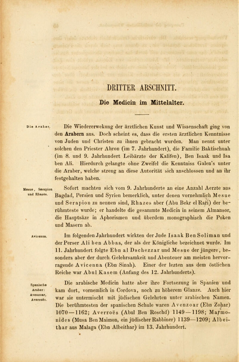 DEITTER ABSCHNITT. Die Medicin im Mittelalter. Die Araber. Mesue , Serapion und Rhazes. Spanische Araber: Avenzoar, Averroös. Die Wiedererwekung der ärztlichen Kunst und Wissenschaft ging von den Arabern aus. Doch scheint es, dass die ersten ärztlichen Kenntnisse von Juden und Christen zu ihnen gebracht wurden. Man nennt unter solchen den Priester Ahron (im 7. Jahrhundert), die Familie Baktischuah (im 8. und 9. Jahrhundert Leibärzte der Kalifen), Ben Isaak und Isa ben Ali. Hierdurch gelangte ohne Zweifel die Kenntniss Galen's unter die Araber, welche streng an diese Autorität sich anschlössen und an ihr festgehalten haben. Sofort machten sich vom 9. Jahrhunderte an eine Anzahl Aerzte aus Bagdad, Persien und Syrien bemerklich, unter denen vornehmlich Mesue und Serapion zu nennen sind, Rhazes aber (Abu Bekr elRari) der be- rühmteste wurde; er handelte die gesammte Medicin in seinem Almansor, die Hauptsäze in Aphorismen und überdem monographisch die Poken und Masern ab. Im folgenden Jahrhundert wirkten der Jude Isaak BenSoliman und der Perser Ali ben Abbas, der als der Königliche bezeichnet wurde. Im 11. Jahrhundert folgte Ebn al Dschezzar und Mesue der jüngere, be- sonders aber der durch Gelehrsamkeit und Abenteuer am meisten hervor- ragende Avicenna (Ebn Sinah). Einer der lezten aus dem östlichen Reiche war Abul Käsern (Anfang des 12. Jahrhunderts). Die arabische Medicin hatte aber ihre Fortsezung in Spanien und kam dort, vornemlich in Cordova, noch zu höherem Glänze. Auch hier war sie untermischt mit jüdischen Gelehrten unter arabischen Namen. Die berühmtesten der spanischen Schule waren Avenzoar (Ebn Zohar) 1070 — 1162; Averroes (Abul Ben Roschd) 1149 — 1198; Ma/mo- nides (Musa BenMaimon, ein jüdischer Rabbiner) 1139—1209; Albei- thar aus Malaga (Ebn Albeithar) im 13. Jahrhundert,