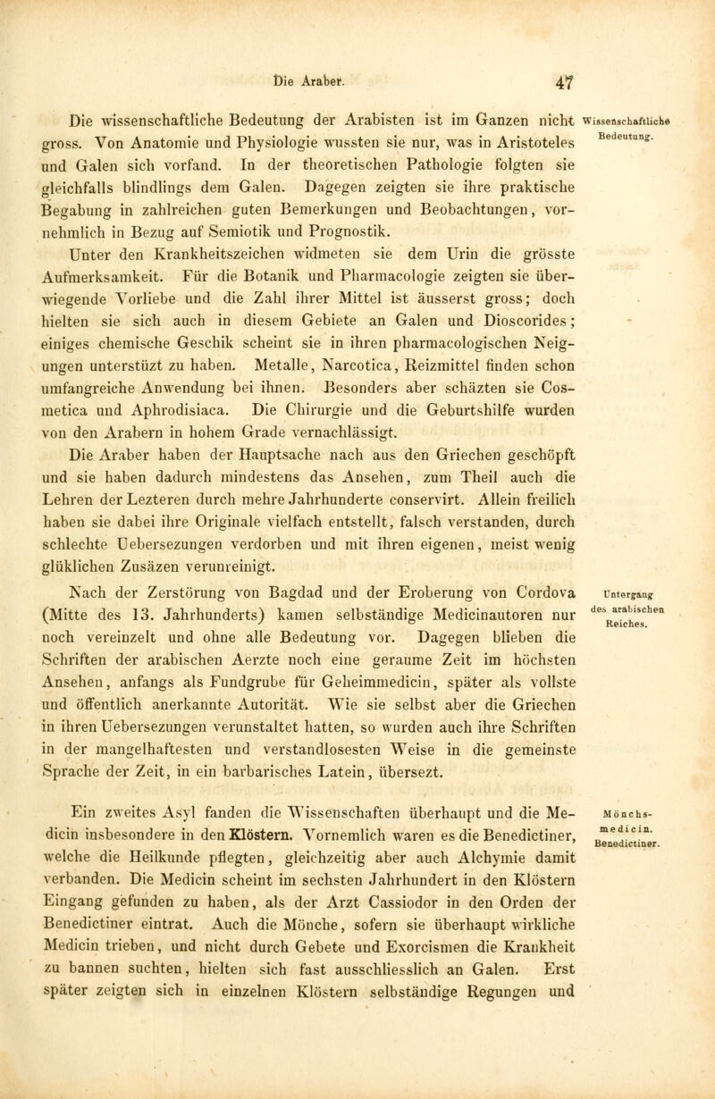 Die wissenschaftliche Bedeutung der Arabisten ist im Ganzen nicht wissenschaftliche gross. Von Anatomie und Physiologie wussten sie nur, was in Aristoteles edeu«ns- und Galen sich vorfand. In der theoretischen Pathologie folgten sie gleichfalls blindlings dem Galen. Dagegen zeigten sie ihre praktische Begabung in zahlreichen guten Bemerkungen und Beobachtungen, vor- nehmlich in Bezug auf Semiotik und Prognostik. Unter den Krankheitszeichen widmeten sie dem Urin die grösste Aufmerksamkeit. Für die Botanik und Pharmacologie zeigten sie über- wiegende Vorliebe und die Zahl ihrer Mittel ist äusserst gross; doch hielten sie sich auch in diesem Gebiete an Galen und Dioscorides; einiges chemische Geschik scheint sie in ihren pharmacologischen Neig- ungen unterstüzt zu haben. Metalle, Narcotica, Reizmittel finden schon umfangreiche Anwendung bei ihnen. Besonders aber schäzten sie Cos- metica und Aphrodisiaca. Die Chirurgie und die Geburtshilfe wurden von den Arabern in hohem Grade vernachlässigt. Die Araber haben der Hauptsache nach aus den Griechen geschöpft und sie haben dadurch mindestens das Ansehen, zum Theil auch die Lehren der Lezteren durch mehre Jahrhunderte conservirt. Allein freilich haben sie dabei ihre Originale vielfach entstellt, falsch verstanden, durch schlechte Uebersezungen verdorben und mit ihren eigenen, meist wenig glüklichen Zusäzen verunreinigt. Nach der Zerstörung von Bagdad und der Eroberung von Cordova (Mitte des 13. Jahrhunderts) kamen selbständige Medicinautoren nur noch vereinzelt und ohne alle Bedeutung vor. Dagegen blieben die Schriften der arabischen Aerzte noch eine geraume Zeit im höchsten Ansehen, anfangs als Fundgrube für Geheimmedicin, später als vollste und öffentlich anerkannte Autorität. Wie sie selbst aber die Griechen in ihren Uebersezungen verunstaltet hatten, so wurden auch ihre Schriften in der mangelhaftesten und verstandlosesten Weise in die gemeinste Sprache der Zeit, in ein barbarisches Latein, übersezt. Untergang des arabischen Reiches. Ein zweites Asyl fanden die Wissenschaften überhaupt und die Me- dian insbesondere in den Klöstern. Vornemlich waren es die Benedictiner, welche die Heilkunde pflegten, gleichzeitig aber auch Alchymie damit verbanden. Die Medicin scheint im sechsten Jahrhundert in den Klöstern Eingang gefunden zu haben, als der Arzt Cassiodor in den Orden der Benedictiner eintrat. Auch die Mönche, sofern sie überhaupt wirkliche Medicin trieben, und nicht durch Gebete und Exorcismen die Krankheit zu bannen suchten, hielten sich fast ausschliesslich an Galen. Erst später zeigten sich in einzelnen Klöstern selbständige Regungen und Mönchs- me di ein. Benedictiner.