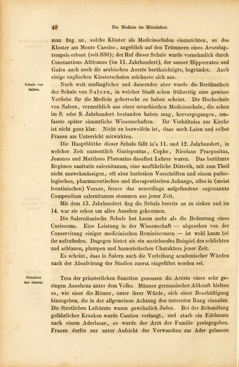 Schule von Salern. man fing an, solche Klöster als Medicinschulen einzurichten, so das Kloster am Monte Cassino, angeblich auf den Trümmern eines Aesculap- tempels erbaut (seit 830); der Ruf dieser Schule wurde vornehmlich durch Constantinus Africanus (im 11. Jahrhundert), der ausser Hippocrates und Galen auch noch die arabischen Aerzte berüksichtigte, begründet. Auch einige englischen Klosterschulen zeichnete sich aus. Noch weit umfänglicher und dauernder aber wurde die Berühmtheit der Schule von Salern, in welcher Stadt schon frühzeitig eine gewisse Vorliebe für die Medicin geherrscht zu haben scheint. Die Hochschule von Salern, vermuthlich aus einer mönchischen Medicinschule, die schon im 8. oder 9. Jahrhundert bestanden haben mag, hervorgegangen, um- fasste später sämmtliche Wissenschaften. Ihr Verhältniss zur Kirche ist nicht ganz klar. Nicht zu bezweifeln ist, dass auch Laien und selbst Frauen am Unterricht mitwirkten. Die Hauptblüthe dieser Schule fällt in's 11. und 12. Jahrhundert, in welcher Zeit namentlich Gariopontus, Copho, Nicolaus Praepositus, Joannes und Mattheus Platearius daselbst Lehrer waren. Das berühmte Regimen sanitatis salernitanum, eine ausführliche Diätetik, mit zum Theil nicht unzwekmässigen, oft aber burlesken Vorschriften und einem patho- logischen, pharmaceutischen und therapeutischen Anhange, alles in (meist leontinischen) Versen, ferner das neuerdings aufgefundene sogenannte Compendium salernitanum stammen aus jener Zeit. Mit dem 13. Jahrhundert fing die Schule bereits an zu sinken und im 14. war sie schon um alles Ansehen gekommen. Die Salernitanische Schule hat kaum mehr als die Bedeutung eines Curiosums. Eine Leistung in der Wissenschaft — abgesehen von der Conservirung einiger medicinischen Reminiscenzen — ist wohl kaum bei ihr aufzufinden. Dagegen bietet sie ein anziehendes Beispiel des schlichten und schlauen, plumpen und humoristischen Charakters jener Zeit. Es scheint, dass in Salern auch die Verleihung academischer Würden nach der Absolvirung der Studien zuerst eingeführt worden sei. Situation der Aerzte. Troz der priesterlichen Sanction genossen die Aerzte eines sehr ge- ringen Ansehens unter dem Volke. Männer germanischer Abkunft hielten es, wie einst die Römer, unter ihrer Würde, sich einer Beschäftigung hinzugeben, die in der allgemeinen Achtung den untersten Rang einnahm. Die fürstlichen Leibärzte waren gewöhnlich Juden. Bei der Behandlung gefährlicher Kranken wurde Caution verlangt, und starb ein Edelmann nach einem Aderlasse, so wurde der Arzt der Familie preisgegeben. Frauen durfte nur unter Aufsicht der Verwandten zur Ader gelassen