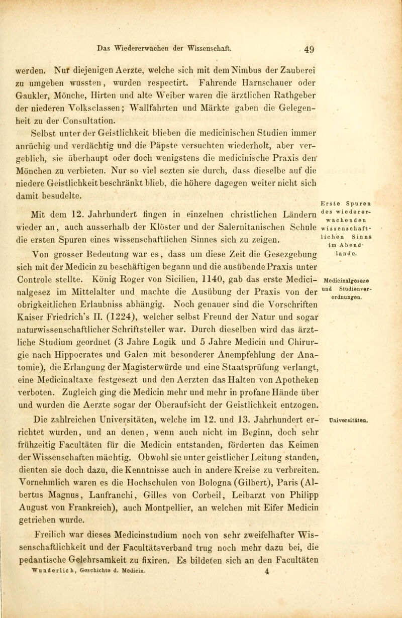 und Studienvar- ordnungen. werden. Nur diejenigen Aerzte, welche sich mit dem Nimbus der Zauberei zu umgeben wussten, wurden respectirt. Fahrende Harnschauer oder Gaukler, Mönche, Hirten und alte Weiber waren die ärztlichen Rathgeber der niederen Volksclassen; Wallfahrten und Märkte gaben die Gelegen- heit zu der Consultation. Selbst unter der Geistlichkeit blieben die medicinischen Studien immer anrüchig und verdächtig und die Päpste versuchten wiederholt, aber ver- geblich, sie überhaupt oder doch wenigstens die medicinische Praxis den' Mönchen zu verbieten. Nur so viel sezten sie durch, dass dieselbe auf die niedere Geistlichkeit beschränkt blieb, die höhere dagegen weiter nicht sich damit besudelte. Erste Spuren Mit dem 12. Jahrhundert fingen in einzelnen christlichen Ländern des wiederer- wache nden wieder an, auch ausserhalb der Klöster und der Salernitanischen Schule wissenschaff die ersten Spuren eines wissenschaftlichen Sinnes sich zu zeigen. wehen Sinm r im Abend- Von grosser Bedeutung war es, dass um diese Zeit die Gesezgebung lande, sich mit der Medicin zu beschäftigen begann und die ausübende Praxis unter Controle stellte. König Roger von Sicilien, 1140, gab das erste Medici- Medicinai^eseze nalgesez im Mittelalter und machte die Ausübung der Praxis von der obrigkeitlichen Erlaubniss abhängig. Noch genauer sind die Vorschriften Kaiser Friedrich's II. (1224), welcher selbst Freund der Natur und sogar naturwissenschaftlicher Schriftsteller war. Durch dieselben wird das ärzt- liche Studium geordnet (3 Jahre Logik und 5 Jahre Medicin und Chirur- gie nach Hippocrates und Galen mit besonderer Anempfehlung der Ana- tomie), die Erlangung der Magisterwürde und eine Staatsprüfung verlangt, eine Medicinaltaxe festgesezt und den Aerzten das Halten von Apotheken verboten. Zugleich ging die Medicin mehr und mehr in profane Hände über und wurden die Aerzte sogar der Oberaufsicht der Geistlichkeit entzogen. Die zahlreichen Universitäten, welche im 12. und 13. Jahrhundert er- richtet wurden, und an denen, wenn auch nicht im Beginn, doch sehr frühzeitig Facultäten für die Medicin entstanden, förderten das Keimen der Wissenschaften mächtig. Obwohl sie unter geistlicher Leitung standen, dienten sie doch dazu, die Kenntnisse auch in andere Kreise zu verbreiten. Vornehmlich waren es die Hochschulen von Bologna (Gilbert), Paris (Al- bertus Magnus, Lanfranchi, Gilles von Corbeil, Leibarzt von Philipp August von Frankreich), auch Montpellier, an welchen mit Eifer Medicin getrieben wurde. Freilich war dieses Medicinstudium noch von sehr zweifelhafter Wis- senschaftlichkeit und der Facultätsverband trug noch mehr dazu bei, die pedantische Gelehrsamkeit zu fixiren. Es bildeten sich an den Facultäten Wunderlich, Geschichte d. Medicin. 4 Universitäten.