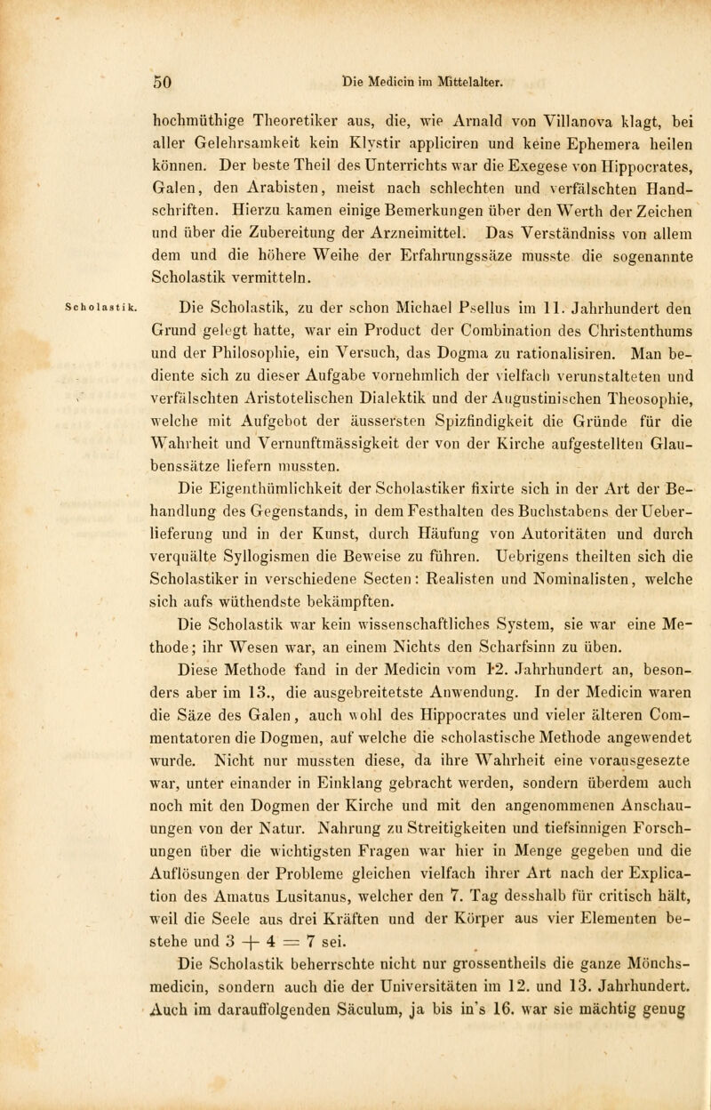 hochmüthige Theoretiker aus, die, wie Arnald von Villanova klagt, bei aller Gelehrsamkeit kein Klystir appliciren und keine Ephemera heilen können. Der beste Theil des Unterrichts war die Exegese von Hippocrates, Galen, den Arabisten, meist nach schlechten und verfälschten Hand- schriften. Hierzu kamen einige Bemerkungen über den Werth der Zeichen und über die Zubereitung der Arzneimittel. Das Verständniss von allem dem und die höhere Weihe der Erfahrungssäze musste die sogenannte Scholastik vermitteln. Scholastik. Die Scholastik, zu der schon Michael Psellus im 11. Jahrhundert den Grund gelegt hatte, war ein Product der Combination des Christenthums und der Philosophie, ein Versuch, das Dogma zu rationalisiren. Man be- diente sich zu dieser Aufgabe vornehmlich der vielfach verunstalteten und verfälschten Aristotelischen Dialektik und der Augustinischen Theosophie, welche mit Aufgebot der äussersten Spizfindigkeit die Gründe für die Wahrheit und Vernunftmässigkeit der von der Kirche aufgestellten Glau- benssätze liefern mussten. Die Eigeuthümlichkeit der Scholastiker fixirte sich in der Art der Be- handlung des Gegenstands, in dem Festhalten des Buchstabens derUeber- lieferung und in der Kunst, durch Häufung von Autoritäten und durch verquälte Syllogismen die Beweise zu führen. Uebrigens theilten sich die Scholastiker in verschiedene Secten: Realisten und Nominalisten, welche sich aufs wüthendste bekämpften. Die Scholastik war kein wissenschaftliches System, sie war eine Me- thode; ihr Wesen war, an einem Nichts den Scharfsinn zu üben. Diese Methode fand in der Medicin vom 12. Jahrhundert an, beson- ders aber im 13., die ausgebreitetste Anwendung. In der Medicin waren die Säze des Galen, auch w ohl des Hippocrates und vieler älteren Com- mentatoren die Dogmen, auf welche die scholastische Methode angewendet wurde. Nicht nur mussten diese, da ihre Wahrheit eine vorausgesezte war, unter einander in Einklang gebracht werden, sondern überdem auch noch mit den Dogmen der Kirche und mit den angenommenen Anschau- ungen von der Natur. Nahrung zu Streitigkeiten und tiefsinnigen Forsch- ungen über die wichtigsten Fragen war hier in Menge gegeben und die Auflösungen der Probleme gleichen vielfach ihrer Art nach der Expira- tion des Amatus Lusitanus, welcher den 7. Tag desshalb für critisch hält, weil die Seele aus drei Kräften und der Körper aus vier Elementen be- stehe und 3 -\- 4 = 7 sei. Die Scholastik beherrschte nicht nur grossentheils die ganze Mönchs- medicin, sondern auch die der Universitäten im 12. und 13. Jahrhundert. Auch im darauffolgenden Säculum, ja bis in's 16. war sie mächtig genug
