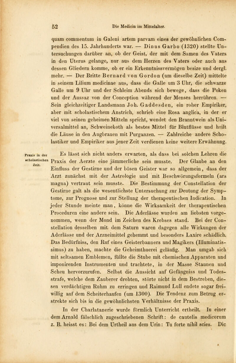 quam commentum in Galeni artem parvam eines der gewöhnlichen Com- pendien des 15. Jahrhunderts war. — Dinus Garbo (1320) stellte Un- tersuchungen darüber an, ob der Geist, der mit dem Samen des Vaters in den Uterus gelange, nur aus dem Herzen des Vaters oder auch aus dessen Gliedern komme, ob er ein Erkenntnissvermögen besize und dergl. mehr. — Der Britte Bernard von Gordon (um dieselbe Zeit) mittelte in seinem Liliura medicinae aus, dass die Galle um 3 Uhr, die schwarze Galle um 9 Uhr und der Schleim Abends sich bewege, dass die Poken und der Aussaz von der Conception während der Menses herrühren. — Sein gleichzeitiger Landsmann Joh. Gaddesden, ein roher Empiriker, aber mit scholastischem Anstrich, schrieb eine Rosa anglica, in der er viel von seinen geheimen Mitteln spricht, wendet den Branntwein als Uni- versalmittel an, Schweinekoth als bestes Mittel für Blutflüsse und heilt die Läuse in den Augbrauen mit Purganzen. — Zahlreiche andere Scho- lastiker und Empiriker aus jener Zeit verdienen keine weitere Erwähnung. Praxis in der Es lässt sich nicht anders erwarten, als dass bei solchen Lehren die «choiastischen praxis der Aerzte eine jämmerliche sein musste. Der Glaube an den Zeit. . J Einfluss der Gestirne und der bösen Geister war so allgemein, dass der Arzt zunächst mit der Astrologie und mit Beschwörungsformeln (ars magna) vertraut sein musste. Die Bestimmung der Constellation der Gestirne galt als die wesentlichste Untersuchung zur Deutung der Symp- tome, zur Prognose und zur Stellung der therapeutischen Indication. In jeder Stunde meinte man, könne die Wirksamkeit der therapeutischen Proceduren eine andere sein. Die Aderlässe wurden am liebsten vorge- nommen, wenn der Mond im Zeichen des Krebses stand. Bei der Con- stellation desselben mit dem Saturn waren dagegen alle Wirkungen der Aderlässe und der Arzneimittel gehemmt und besonders Laxire schädlich. Das Bedürfniss, den Ruf eines Geisterbanners und Magikers (Illuminatis- simus) zu haben, machte die Geheimthuerei geläufig. Man umgab sich mit seltsamen Emblemen, füllte die Stube mit chemischen Apparaten und imponirenden Instrumenten und trachtete, in der Masse Staunen und Scheu hervorzurufen. Selbst die Aussicht auf Gefängniss und Todes- strafe, welche dem Zauberer drohten, störte nicht in dem Bestreben, die- sen verdächtigen Ruhm zu erringen und Raimund Lull endete sogar frei- willig auf dem Scheiterhaufen (um 1300). Die Tendenz zum Betrug er- strekte sich bis in die gewöhnlichsten Verhältnisse der Praxis. In der Charlatanerie wurde förmlich Unterricht ertheilt. In einer dem Arnald fälschlich zugeschriebenen Schrift: de cautelis medicorum z. B. heisst es: Bei dem Urtheil aus dem Urin: Tu forte nihil scies. Die