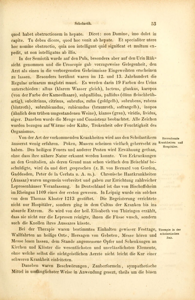 quod habet obstructionem in hepate. Dicet: non Domine, irao dolet in capite. Tu debes dicere, quod hoc venit ab hepate. Et specialiter utere hoc nomine obstructio, quia non intelligunt quid significat et multum ex- pedit, ut non intelligatus ab illis. In der Semiotik wurde auf den Puls, besonders aber auf den Urin Rük- sicht genommen und die Uroscopie gab vorzugsweise Gelegenheit, den Arzt als einen in die verborgensten Geheimnisse Eingeweihten erscheinen zu lassen. Besonders berühmt Maren im 12. und 13. Jahrhundert die Regulae urinarum magistri mauri. Es werden darin 19 Farben des Urins unterschieden: albus (klarem Wasser gleich), lacteus, glaukus, karopos (von der Farbe derKameelhaare), subpallidus, pallidus (dünn fleischbrüh- artig), subcitrinus, citrinus, subrufus, rufus (goldgelb), subrubens, rubens (blutroth), subrubicundus, rubicundus (braunroth, safrangelb), inopos (ähnlich dem trüben umgestandenen Weine), kianos (grau), viridis, lividus, niger. Daneben wurde die Menge und Consistenz beobachtet. Alle Zeichen wurden bezogen auf Wärme oder Kälte, Trokenheit oder Feuchtigkeit des Organismus. Von der Art der vorkommenden Krankheiten wird aus den Scholastikern Herrschende äusserst wenig erfahren. Poken, Masern scheinen vielfach geherrscht zu Krankheiten u°d _ * Hospitäler. haben. Des heiligen Feuers und anderer Pesten wird Erwähnung gethan, ohne dass ihre nähere Natur erkannt werden konnte. Von Erkrankungen an den Genitalien, als deren Grund man schon vielfach den Beischlaf be- schuldigte, wird da und dort gesprochen (z. B. von Bernard von Gordon, Gaddesden, Peter de la Cerlata u. A. m.). Chronische Hautkrankheiten (Aussaz) waren ungemein verbreitet und gaben zur Errichtung zahlreicher Leprosenhäuser Veranlassung. In Deutschland ist das von Bischoffsheim im Rheingau 1109 eines der ersten gewesen. In Leipzig wurde ein solches von dem Thomas Kloster 1213 gestiftet. Die Begeisterung errichtete nicht nur Hospitäler, sondern ging in dem Cultus der Kranken bis ins absurde Extrem. So wird von der heil. Elisabeth von Thüringen erzählt, dass sie nicht nur die Leprosen reinigte, ihnen die Füsse wusch, sondern auch die Knollen ihres Aussazes küsste. Bei der Therapie waren bestimmtes Einhalten gewisser Festtage, Therapie in der Wallfahrten an heilige Orte, Hersagen von Gebeten, Messe hören und 8ChoIastcIien ° ° Zeit. Messe lesen lassen, dem Stande angemessene Opfer und Schenkungen an Kirchen und Klöster die wesentlichsten und unerlässlichsten Elemente, ohne welche selbst die nichtgeistlichen Aerzte nicht leicht die Kur einer schweren Krankheit einleiteten. Daneben waren Beschwörungen, Zauberformeln, sympathetische Mittel in umfänglichster Weise in Anwendung gesezt, theils um die bösen