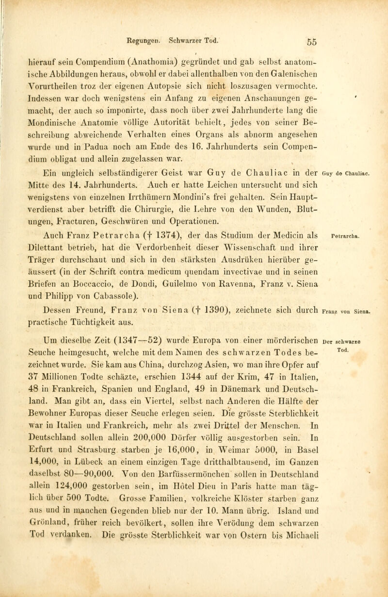 hierauf sein Compendium (Anathomia) gegründet und gab selbst anatom- ische Abbildungen heraus, obwohl er dabei allenthalben von den Galenischen Vorurtheilen troz der eigenen Autopsie sich nicht loszusagen vermochte. Indessen war doch wenigstens ein Anfang zu eigenen Anschauungen ge- macht, der auch so imponirte, dass noch über zwei Jahrhunderte lang die Mondinische Anatomie völlige Autorität behielt, jedes von seiner Be- schreibung abweichende Verhalten eines Organs als abnorm angesehen wurde und in Padua noch am Ende des 16. Jahrhunderts sein Compen- dium obligat und allein zugelassen war. Ein ungleich selbständigerer Geist war Guy de Chauliac in der Guy de chauiiac. Mitte des 14. Jahrhunderts. Auch er hatte Leichen untersucht und sich wenigstens von einzelnen Irrthümern Mondini's frei gehalten. Sein Haupt- verdienst aber betrifft die Chirurgie, die Lehre von den Wunden, Blut- ungen, Fracturen, Geschwüren und Operationen. Auch Franz Petrarcha (f 1374), der das Studium der Medicin als Petrarcha. Dilettant betrieb, hat die Verdorbenheit dieser Wissenschaft und ihrer Träger durchschaut und sich in den stärksten Ausdrüken hierüber ge- äussert (in der Schrift contra medicum quendam invectivae und in seinen Briefen an Boccaccio, de Dondi, Guilelmo von Ravenna, Franz v. Siena und Philipp von Cabassole). Dessen Freund, Franz von Siena (f 1390), zeichnete sich durch Franz von siena. practische Tüchtigkeit aus. Um dieselbe Zeit (1347—52) wurde Europa von einer mörderischen Der schwarre Seuche heimgesucht, welche mit dem Namen des schwarzen Todes be- Tod zeichnet wurde. Sie kam aus China, durchzog Asien, wo man ihre Opfer auf 37 Millionen Todte schäzte, erschien 1344 auf der Krim, 47 in Italien, 48 in Frankreich, Spanien und England, 49 in Dänemark und Deutsch- land. Man gibt an, dass ein Viertel, selbst nach Anderen die Hälfte der Bewohner Europas dieser Seuche erlegen seien. Die grösste Sterblichkeit war in Italien und Frankreich, mehr als zwei Drittel der Menschen. In Deutschland sollen allein 200,000 Dörfer völlig ausgestorben sein. In Erfurt und Strasburg starben je 16,000, in Weimar 5000, in Basel 14,000, in Lübeck an einem einzigen Tage dritthalbtausend, im Ganzen daselbst 80—90,000. Von den Barfüssermönchen sollen in Deutschland allein 124,000 gestorben sein, im Hotel Dieu in Paris hatte man täg- lich über 500 Todte. Grosse Familien, volkreiche Klöster starben ganz aus und in manchen Gegenden blieb nur der 10. Mann übrig. Island und Grönland, früher reich bevölkert, sollen ihre Verödung dem schwarzen Tod verdanken. Die grösste Sterblichkeit war von Ostern bis Michaeli