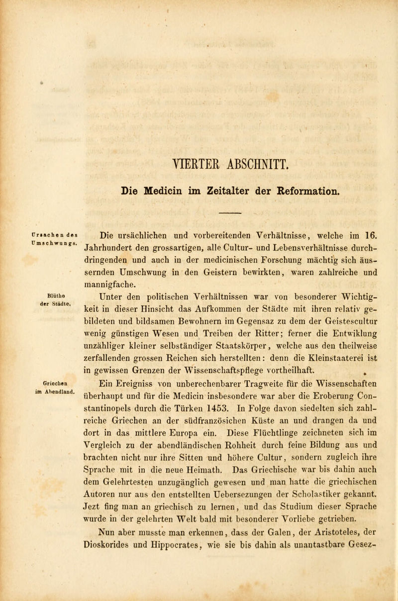 VIERTER ABSCHNITT. Die Medicin im Zeitalter der Reformation. Ursache n de: Umschwungs, Bliithe der Städte. Griechen im Abendland. Die ursächlichen und vorbereitenden Verhältnisse, welche im 16. Jahrhundert den grossartigen, alle Cultur- und Lebensverhältnisse durch- dringenden und auch in der medicinischen Forschung mächtig sich äus- sernden Umschwung in den Geistern bewirkten, waren zahlreiche und mannigfache. Unter den politischen Verhältnissen war von besonderer Wichtig- keit in dieser Hinsicht das Aufkommen der Städte mit ihren relativ ge- bildeten und bildsamen Bewohnern im Gegensaz zu dem der Geistescultur wenig günstigen Wesen und Treiben der Ritter; ferner die Entwiklung unzähliger kleiner selbständiger Staatskörper, welche aus den theilweise zerfallenden grossen Reichen sich herstellten: denn die Kleinstaaterei ist in gewissen Grenzen der Wissenschaftspflege vortheilhaft. , Ein Ereigniss von unberechenbarer Tragweite für die Wissenschaften überhaupt und für die Medicin insbesondere war aber die Eroberung Con- stantinopels durch die Türken 1453. In Folge davon siedelten sich zahl- reiche Griechen an der südfranzösichen Küste an und drangen da und dort in das mittlere Europa ein. Diese Flüchtlinge zeichneten sich im Vergleich zu der abendländischen Rohheit durch feine Bildung aus und brachten nicht nur ihre Sitten und höhere Cultur, sondern zugleich ihre Sprache mit in die neue Heimath. Das Griechische war bis dahin auch dem Gelehrtesten unzugänglich gewesen und man hatte die griechischen Autoren nur aus den entstellten Uebersezungen der Scholastiker gekannt. Jezt fing man an griechisch zu lernen, und das Studium dieser Sprache wurde in der gelehrten Welt bald mit besonderer Vorliebe getrieben. Nun aber musste man erkennen, dass der Galen, der Aristoteles, der Dioskorides und Hippocrates, wie sie bis dahin als unantastbare Gesez-