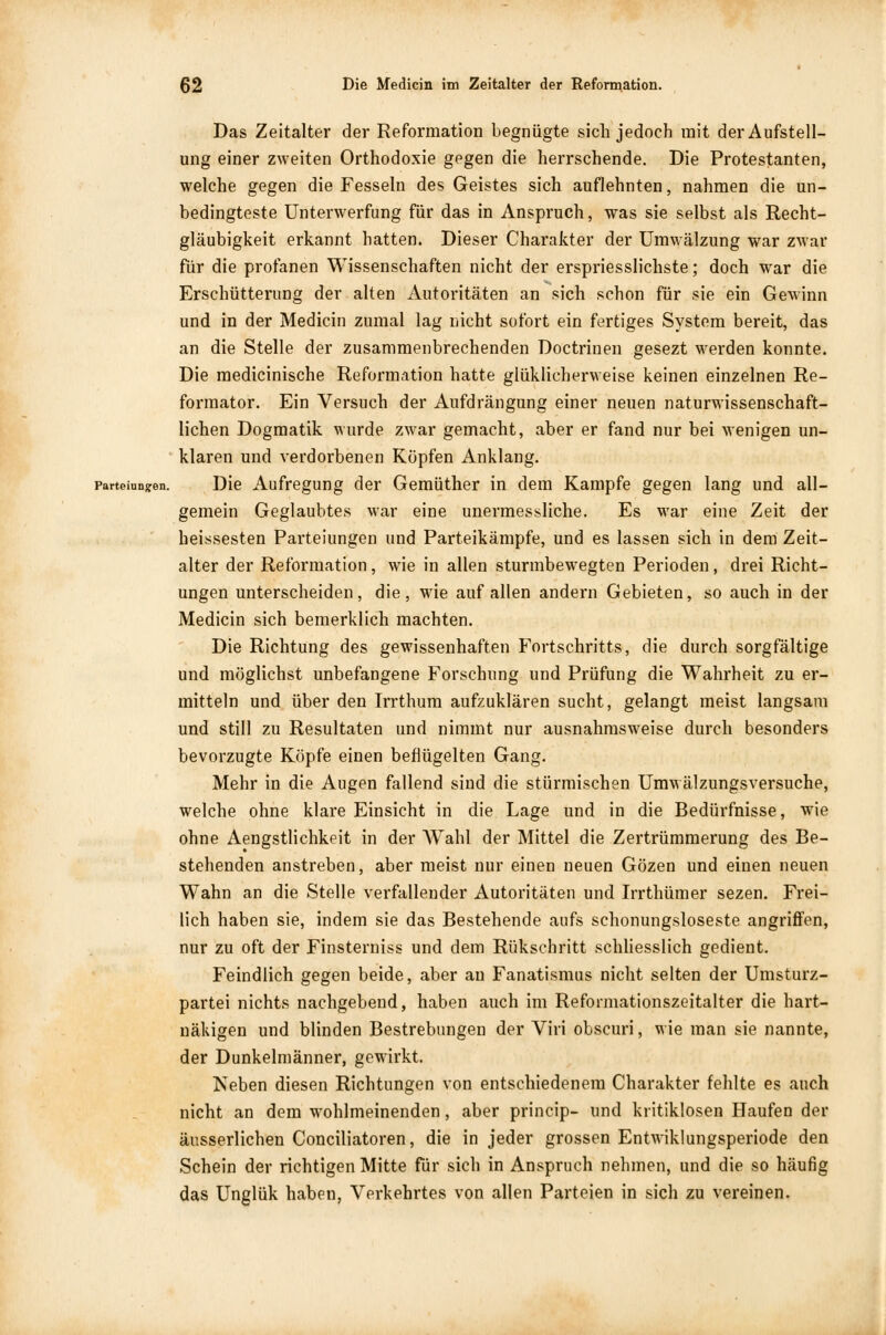 Das Zeitalter der Reformation begnügte sich jedoch mit der Aufstell- ung einer zweiten Orthodoxie gegen die herrschende. Die Protestanten, welche gegen die Fesseln des Geistes sich auflehnten, nahmen die un- bedingteste Unterwerfung für das in Anspruch, was sie selbst als Recht- gläubigkeit erkannt hatten. Dieser Charakter der Umwälzung war zwar für die profanen Wissenschaften nicht der erspriesslichste; doch war die Erschütterung der alten Autoritäten an sich schon für sie ein Gewinn und in der Medicin zumal lag nicht sofort ein fertiges System bereit, das an die Stelle der zusammenbrechenden Doctrinen gesezt werden konnte. Die medicinische Reformation hatte glüklichervveise keinen einzelnen Re- formator. Ein Versuch der Aufdrängung einer neuen naturwissenschaft- lichen Dogmatik wurde zwar gemacht, aber er fand nur bei wenigen un- klaren und verdorbenen Köpfen Anklang, parteiun^en. Die Aufregung der Gemüther in dem Kampfe gegen lang und all- gemein Geglaubtes war eine unermessliche. Es war eine Zeit der heissesten Parteiungen und Parteikämpfe, und es lassen sich in dem Zeit- alter der Reformation, wie in allen sturmbewegten Perioden, drei Richt- ungen unterscheiden, die, wie auf allen andern Gebieten, so auch in der Medicin sich bemerklich machten. Die Richtung des gewissenhaften Fortschritts, die durch sorgfältige und möglichst unbefangene Forschung und Prüfung die Wahrheit zu er- mitteln und über den Irrthum aufzuklären sucht, gelangt meist langsam und still zu Resultaten und nimmt nur ausnahmsweise durch besonders bevorzugte Köpfe einen beflügelten Gang. Mehr in die Augen fallend sind die stürmischen Umwälzungsversuche, welche ohne klare Einsicht in die Lage und in die Bedürfnisse, wie ohne Aengstlichkeit in der Wahl der Mittel die Zertrümmerung des Be- stehenden anstreben, aber meist nur einen neuen Gözen und einen neuen Wahn an die Stelle verfallender Autoritäten und Irrthümer sezen. Frei- lich haben sie, indem sie das Bestehende aufs schonungsloseste angriffen, nur zu oft der Finsterniss und dem Rükschritt schliesslich gedient. Feindlich gegen beide, aber an Fanatismus nicht selten der Umsturz- partei nichts nachgebend, haben auch im Refonnationszeitalter die hart-* näkigen und blinden Bestrebungen der Viri obscuri, wie man sie nannte, der Dunkelmänner, gewirkt. Neben diesen Richtungen von entschiedenem Charakter fehlte es auch nicht an dem wohlmeinenden, aber princip- und kritiklosen Haufen der äusserlichen Conciliatoren, die in jeder grossen Entwiklungsperiode den Schein der richtigen Mitte für sich in Anspruch nehmen, und die so häufig das Unglük haben, Verkehrtes von allen Parteien in sich zu vereinen.