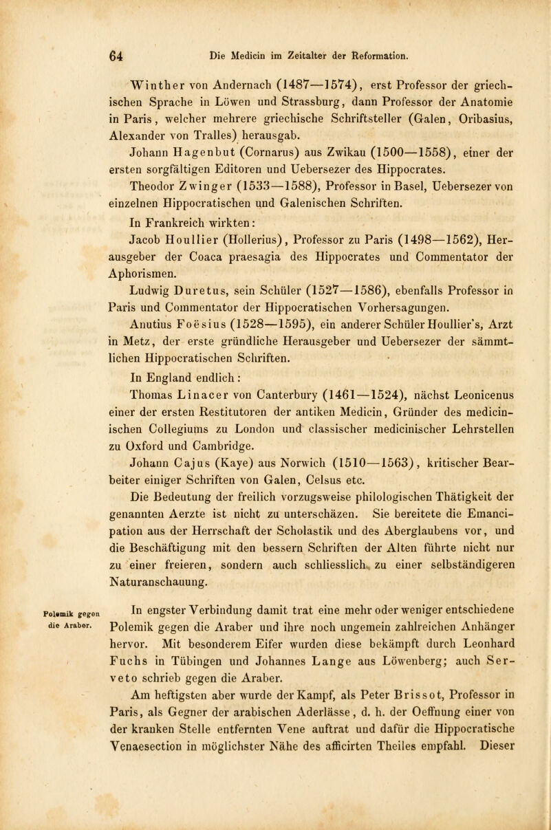 Winther von Andernach (1487—15*74), erst Professor der griech- ischen Sprache in Löwen und Strassburg, dann Professor der Anatomie in Paris, welcher mehrere griechische Schriftsteller (Galen, Oribasius, Alexander von Tralles) herausgab. Johann Hagenbut (Cornarus) aus Zwikau (1500—1558), einer der ersten sorgfältigen Editoren und Uebersezer des Hippocrates. Theodor Zwinger (1533—1588), Professor in Basel, Uebersezer von einzelnen Hippocratischen und Galenischen Schriften. In Frankreich wirkten: Jacob Houllier (Hollerius), Professor zu Paris (1498—1562), Her- ausgeber der Coaca praesagia des Hippocrates und Commentator der Aphorismen. Ludwig Duretus, sein Schüler (1527—1586), ebenfalls Professor in Paris und Commentator der Hippocratischen Vorhersagungen. Anutius Foesius (1528—1595), ein anderer Schüler Houllier's, Arzt in Metz, der erste gründliche Herausgeber und Uebersezer der sämmt- lichen Hippocratischen Schriften. In England endlich: Thomas Linacer von Canterbury (1461 —1524), nächst Leonicenus einer der ersten Restitutoren der antiken Medicin, Gründer des medicin- ischen Collegiums zu London und classischer medicinischer Lehrstellen zu Oxford und Cambridge. Johann Cajus (Kaye) aus Norwich (1510—1563), kritischer Bear- beiter einiger Schriften von Galen, Celsus etc. Die Bedeutung der freilich vorzugsweise philologischen Thätigkeit der genannten Aerzte ist nicht zu unterschäzen. Sie bereitete die Einanci- pation aus der Herrschaft der Scholastik und des Aberglaubens vor, und die Beschäftigung mit den bessern Schriften der Alten führte nicht nur zu einer freieren, sondern auch schliesslich, zu einer selbständigeren Naturanschauung. poi.mik gegen In engster Verbindung damit trat eine mehr oder weniger entschiedene die Araber. Polemik gegen die Araber und ihre noch ungemein zahlreichen Anhänger hervor. Mit besonderem Eifer wurden diese bekämpft durch Leonhard Fuchs in Tübingen und Johannes Lange aus Löwenberg; auch Ser- veto schrieb gegen die Araber. Am heftigsten aber wurde der Kampf, als Peter Brissot, Professor in Paris, als Gegner der arabischen Aderlässe, d. h. der Oeffnung einer von der kranken Stelle entfernten Vene auftrat und dafür die Hippocratische Venaesection in möglichster Nähe des afficirten Theiles empfahl. Dieser