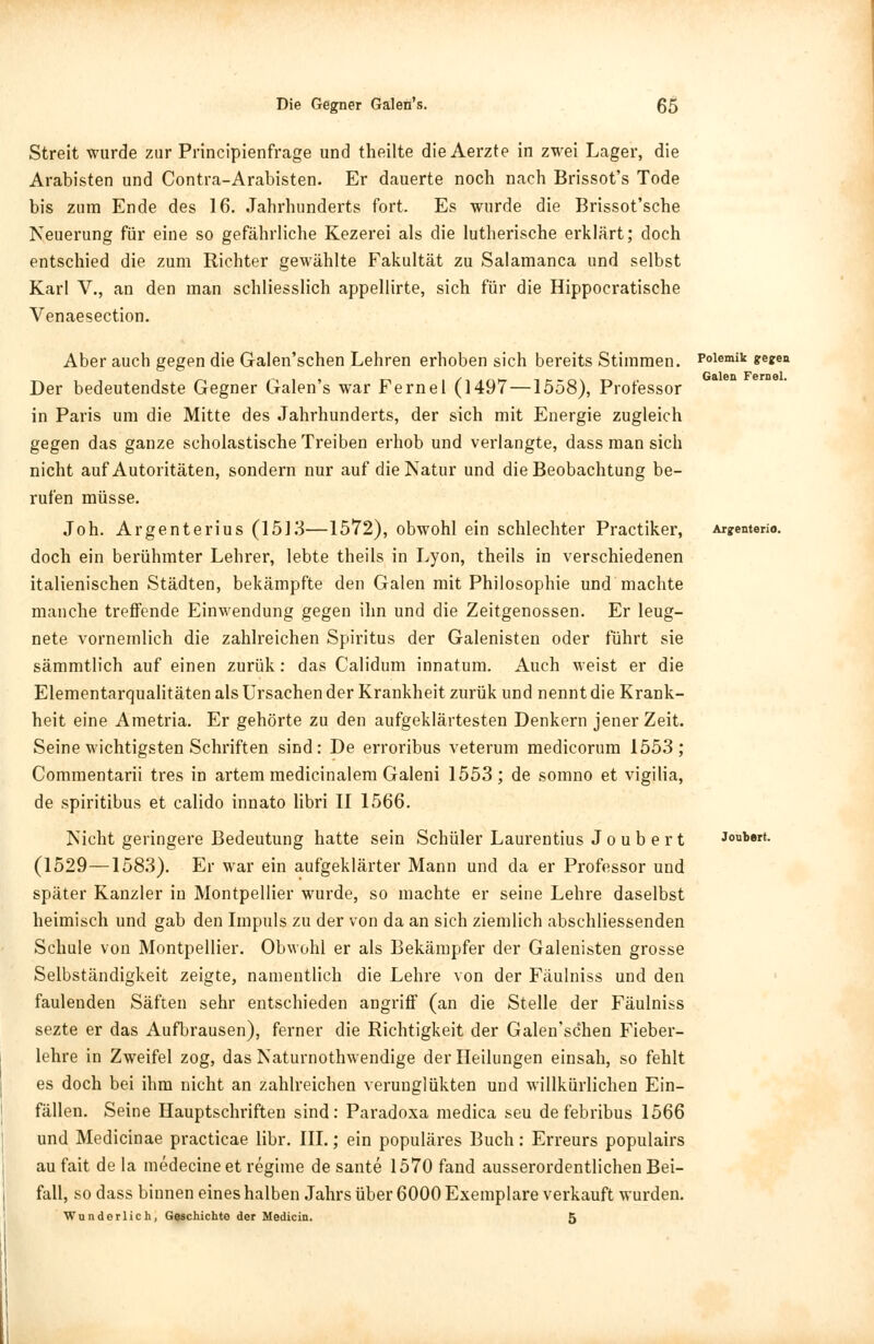 Streit wurde zur Principienfrage und theilte die Aerzte in zwei Lager, die Arabisten und Contra-Arabisten. Er dauerte noch nach Brissot's Tode bis zum Ende des 16. Jahrhunderts fort. Es wurde die Brissot'sche Neuerung für eine so gefährliche Kezerei als die lutherische erklärt; doch entschied die zum Richter gewählte Fakultät zu Salamanca und selbst Karl V., an den man schliesslich appellirte, sich für die Hippocratische Venaesection. Aber auch gegen die Galen'schen Lehren erhoben sich bereits Stimmen. Der bedeutendste Gegner Galen's war Fernel (1497—1558), Professor in Paris um die Mitte des Jahrhunderts, der sich mit Energie zugleich gegen das ganze scholastische Treiben erhob und verlangte, dass man sich nicht auf Autoritäten, sondern nur auf die Natur und die Beobachtung be- rufen müsse. Joh. Argenterius (1513—1572), obwohl ein schlechter Practiker, doch ein berühmter Lehrer, lebte theils in Lyon, theils in verschiedenen italienischen Städten, bekämpfte den Galen mit Philosophie und machte manche treffende Einwendung gegen ihn und die Zeitgenossen. Er leug- nete vornemlich die zahlreichen Spiritus der Galenisten oder führt sie sämmtlich auf einen zurük: das Calidum innatum. Auch weist er die Elementarqualitäten als Ursachen der Krankheit zurük und nennt die Krank- heit eine Ametria. Er gehörte zu den aufgeklärtesten Denkern jener Zeit. Seine wichtigsten Schriften sind: De erroribus veterum medicorum 1553; Commentarii tres in artem medicinalem Galeni 1553; de somno et vigilia, de spiritibus et calido innato libri II 1566. Nicht geringere Bedeutung hatte sein Schüler Laurentius J o u b e r t (1529—1583). Er war ein aufgeklärter Mann und da er Professor und später Kanzler in Montpellier wurde, so machte er seine Lehre daselbst heimisch und gab den Impuls zu der von da an sich ziemlich abschliessenden Schule von Montpellier. Obwohl er als Bekämpfer der Galenisten grosse Selbständigkeit zeigte, namentlich die Lehre von der Fäulniss und den faulenden Säften sehr entschieden angriff (an die Stelle der Fäulniss sezte er das Aufbrausen), ferner die Richtigkeit der Galen'schen Fieber- lehre in Zweifel zog, das Naturnothwendige der Heilungen einsah, so fehlt es doch bei ihm nicht an zahlreichen verunglükten und willkürlichen Ein- fällen. Seine Hauptschriften sind: Paradoxa medica seu de febribus 1566 und Medicinae practicae libr. III.; ein populäres Buch: Erreurs populairs au fait de la medecine et regime de sante 1570 fand ausserordentlichen Bei- fall, so dass binnen eines halben Jahrs über 6000 Exemplare verkauft wurden. Wunderlich, Geschichte der Medicin. 5 Polemik gegea Galen Fernel. Arjenterio. Joubert.