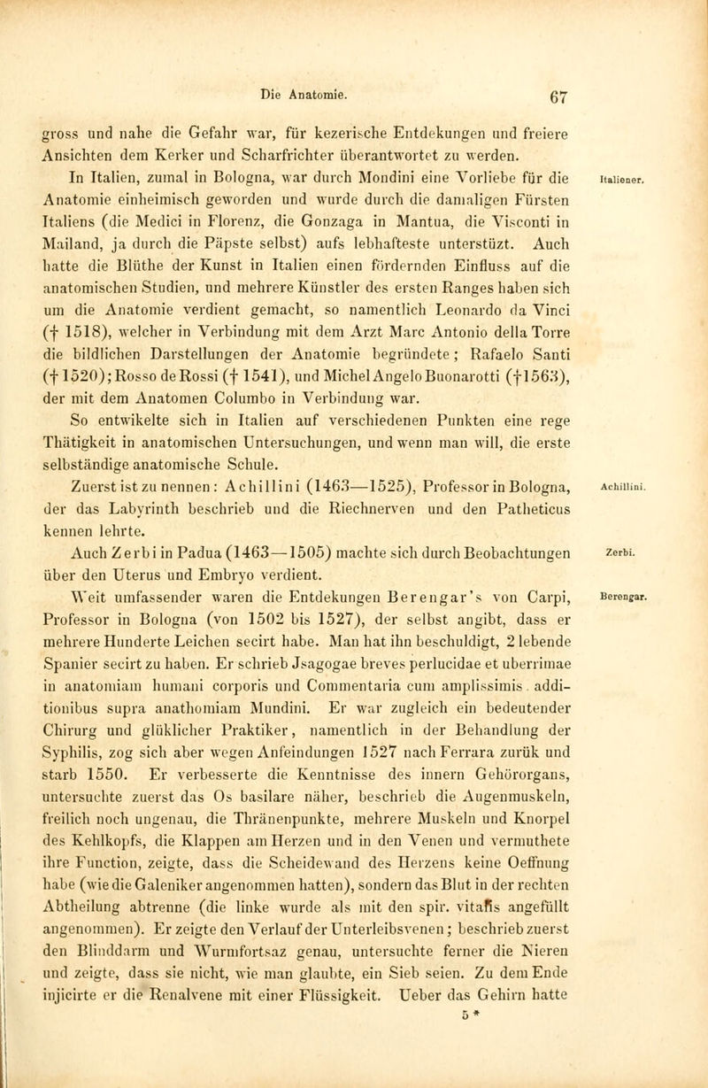 gross und nahe die Gefahr war, für kezerische Entdekungen und freiere Ansichten dem Kerker und Scharfrichter überantwortet zu werden. In Italien, zumal in Bologna, war durch Mondini eine Vorliebe für die Anatomie einheimisch geworden und wurde durch die damaligen Fürsten Italiens (die Medici in Florenz, die Gonzaga in Mantua, die Visconti in Mailand, ja durch die Päpste selbst) aufs lebhafteste unterstüzt. Auch hatte die Blüthe der Kunst in Italien einen fördernden Einfluss auf die anatomischen Studien, und mehrere Künstler des ersten Ranges haben sich um die Anatomie verdient gemacht, so namentlich Leonardo da Vinci (f 1518), welcher in Verbindung mit dem Arzt Marc Antonio dellaTorre die bildlichen Darstellungen der Anatomie begründete; Rafaelo Santi (f 1520);Rosso deRossi (f 1541), und Michel AngeloBuonarotti (fl563), der mit dem Anatomen Columbo in Verbindung war. So entwikelte sich in Italien auf verschiedenen Punkten eine rege Thätigkeit in anatomischen Untersuchungen, und wenn man will, die erste selbständige anatomische Schule. Zuerst ist zu nennen: Achillini (1463—1525), Professor in Bologna, der das Labyrinth beschrieb und die Riechnerven und den Patheticus kennen lehrte. Auch Zerbi in Padua (1463—1505) machte sich durch Beobachtungen über den Uterus und Embryo verdient. Weit umfassender waren die Entdekungen Berengar's von Carpi, Professor in Bologna (von 1502 bis 1527), der selbst angibt, dass er mehrere Hunderte Leichen secirt habe. Man hat ihn beschuldigt, 2 lebende Spanier secirt zu haben. Er schrieb Jsagogae breves perlucidae et uberrimae in anatomiam humani corporis und Commentaria cum amplissimis. addi- tionibus supra anathomiam Mundini. Er war zugleich ein bedeutender Chirurg und glüklicher Praktiker, namentlich in der Behandlung der Syphilis, zog sich aber wegen Anfeindungen 1527 nach Ferrara zurük und starb 1550. Er verbesserte die Kenntnisse des innern Gehörorgans, untersuchte zuerst das Os basilare näher, beschrieb die Augenmuskeln, freilich noch ungenau, die Thränenpunkte, mehrere Muskeln und Knorpel des Kehlkopfs, die Klappen am Herzen und in den Venen und vermuthete ihre Function, zeigte, dass die Scheidewand des Heizens keine Oeffnung habe (wie die Galeniker angenommen hatten), sondern das Blut in der rechten Abtheilung abtrenne (die linke wurde als mit den spir. vitafis angefüllt angenommen). Erzeigte den Verlauf der Unterleibsvenen; beschrieb zuerst den Blinddarm und Wurmfortsaz genau, untersuchte ferner die Nieren und zeigte, dass sie nicht, wie man glaubte, ein Sieb seien. Zu dem Ende injicirte er die Renalvene mit einer Flüssigkeit. Ueber das Gehirn hatte 5* Berengar.