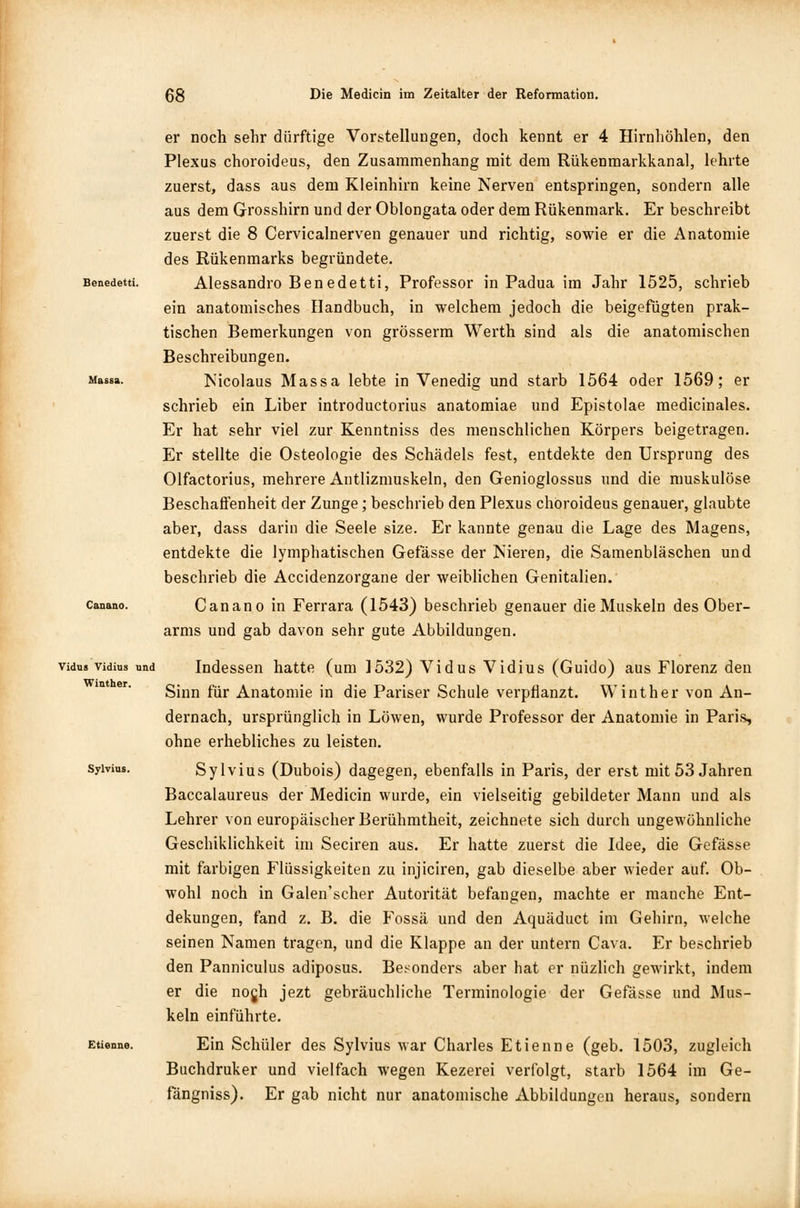 Massa. Canano. Vidus Vidins und Winther. Sylvius. Etienne. er noch sehr dürftige Vorstellungen, doch kennt er 4 Hirnhöhlen, den Plexus choroideus, den Zusammenhang mit dem Rükenmarkkanal, lehrte zuerst, dass aus dem Kleinhirn keine Nerven entspringen, sondern alle aus dem Grosshirn und der Oblongata oder dem Rükenmark. Er beschreibt zuerst die 8 Cervicalnerven genauer und richtig, sowie er die Anatomie des Rükenmarks begründete. Alessandro Benedetti, Professor in Padua im Jahr 1525, schrieb ein anatomisches Handbuch, in welchem jedoch die beigefügten prak- tischen Bemerkungen von grösserm Werth sind als die anatomischen Beschreibungen. Nicolaus Massa lebte in Venedig und starb 1564 oder 1569; er schrieb ein Liber introductorius anatomiae und Epistolae medicinales. Er hat sehr viel zur Kenntniss des menschlichen Körpers beigetragen. Er stellte die Osteologie des Schädels fest, entdekte den Ursprung des Olfactorius, mehrere Antlizmuskeln, den Genioglossus und die muskulöse Beschaffenheit der Zunge; beschrieb den Plexus choroideus genauer, glaubte aber, dass darin die Seele size. Er kannte genau die Lage des Magens, entdekte die lymphatischen Gefässe der Nieren, die Samenbläschen und beschrieb die Accidenzorgane der weiblichen Genitalien. Canano in Ferrara (1543) beschrieb genauer die Muskeln des Ober- arms und gab davon sehr gute Abbildungen. Indessen hatte (um 1532) Vidus Vidius (Guido) aus Florenz den Sinn für Anatomie in die Pariser Schule verpflanzt. Winther von An- dernach, ursprünglich in Löwen, wurde Professor der Anatomie in Paris, ohne erhebliches zu leisten. Sylvius (Dubois) dagegen, ebenfalls in Paris, der erst mit 53 Jahren Baccalaureus der Medicin wurde, ein vielseitig gebildeter Mann und als Lehrer von europäischer Berühmtheit, zeichnete sich durch ungewöhnliche Geschiklichkeit im Seciren aus. Er hatte zuerst die Idee, die Gefässe mit farbigen Flüssigkeiten zu injiciren, gab dieselbe aber wieder auf. Ob- wohl noch in Galen'scher Autorität befangen, machte er manche Ent- dekungen, fand z. B. die Fossä und den Aquäduct im Gehirn, welche seinen Namen tragen, und die Klappe an der untern Cava. Er beschrieb den Panniculus adiposus. Besonders aber hat er nüzlich gewirkt, indem er die nogh jezt gebräuchliche Terminologie der Gefässe und Mus- keln einführte. Ein Schüler des Sylvius war Charles Etienne (geb. 1503, zugleich Buchdruker und vielfach wegen Kezerei verfolgt, starb 1564 im Ge- fängniss). Er gab nicht nur anatomische Abbildungen heraus, sondern