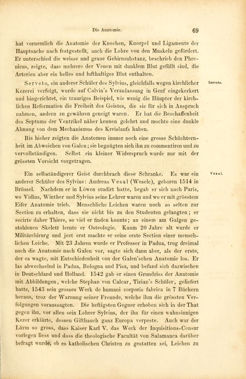 hat vornemlich die Anatomie der Knochen, Knorpel und Ligamente der Hauptsache nach festgestellt, auch die Lehre von den Muskeln gefördert. Er unterschied die weisse und graue Gehirnsubstanz, beschrieb den Phre- nicus, zeigte, dass mehrere der Venen mit dunklem Blut gefüllt sind, die Arterien aber ein helles und lufthaltiges Blut enthalten. S e r v e t o, ein anderer Schüler des Sylvius, gleichfalls wegen kirchlicher serveto. Kezerei verfolgt, wurde auf Calvin's Veranlassung in Genf eingekerkert und hingerichtet, ein trauriges Beispiel, wie wenig die Häupter der kirch- lichen Reformation die Freiheit des Geistes, die sie für sich in Anspruch nahmen, andern zu gewähren geneigt waren. Er hat die Beschaffenheit des Septums der Ventrikel näher kennen gelehrt und mochte eine dunkle Ahnung von dem Mechanismus des Kreislaufs haben. Bis hieher zeigten die Anatomen immer noch eine grosse Schüchtern- heit im Abweichen von Galen; sie begnügten sich ihn zu commentiren und zu vervollständigen. Selbst ein kleiner Widerspruch wurde nur mit der grössten Vorsicht vorgetragen. Ein selbständigerer Geist durchbrach diese Schranke. Es war ein ve$ai. anderer Schüler des Sylvius: Andreas Vesal (Wesele), geboren 1514 in Brüssel. Nachdem er in Löwen studirt hatte, begab er sich nach Paris, wo Vidius, Winther und Sylvius seine Lehrer waren und wo er mit grösstem Eifer Anatomie trieb. Menschliche Leichen waren noch so selten zur Section zu erhalten, dass sie nicht bis zu den Studenten gelangten; er secii'te daher Thiere, so viel er finden konnte; an einem am Galgen ge- stohlenen Skelett lernte er Osteologie. Kaum 20 Jahre alt wurde er Militärchirurg und jezt erst machte er seine erste Section einer mensch- lichen Leiche. Mit 23 Jahren wurde er Professor in Padua, trug dreimal noch die Anatomie nach Galen vor, sagte sich dann aber, als der erste, der es wagte, mit Entschiedenheit von der Galen'schen Anatomie los. Er las abwechselnd in Padua, Bologna und Pisa, und befand sich dazwischen in Deutschland und Holland. 1542 gab er einen Grundriss der Anatomie mit Abbildungen, welche Stephan von Calcar, Tizian's Schüler, geliefert hatte, 1543 sein grosses Werk de humani corporis fabrica in 7 Büchern heraus, troz der Warnung seiner Freunde, welche ihm die grössten Ver- folgungen voraussagten. Die heftigsten Gegner erhoben sich in derThat gegen ihn, vor allen sein Lehrer Sylvius, der ihn für einen wahnsinnigen Kezer erklärte, dessen Gifthauch ganz Europa verpeste. Auch war der Lärm so gross, dass Kaiser Karl V. das Werk der Inquisitions-Censur vorlegen Hess und dass die theologische Facultät von Salamanca darüber befragt wurde, ob es katholischen Christen zu gestatten sei, Leichen zu