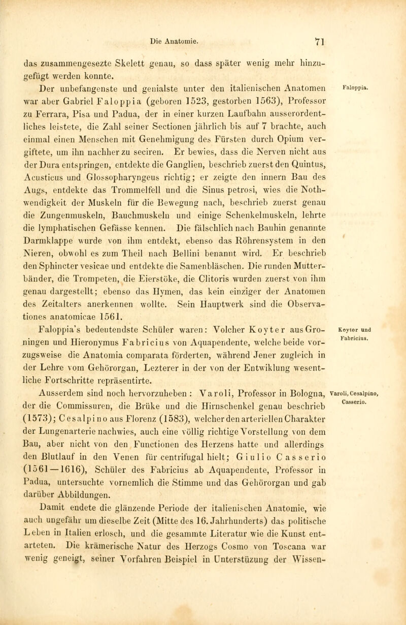 das zusammengesezte Skelett genau, so dass später wenig mehr hinzu- gefügt werden konnte. Der unbefangenste und genialste unter den italienischen Anatomen Kaioppia. war aber Gabriel Faloppia (geboren 1523, gestorben 1563), Professor zu Ferrara, Pisa und Padua, der in einer kurzen Laufbahn ausserordent- liches leistete, die Zahl seiner Sectionen jährlich bis auf 7 brachte, auch einmal einen Menschen mit Genehmigung des Fürsten durch Opium ver- giftete, um ihn nachher zu seciren. Er bewies, dass die Nerven nicht aus der Dura entspringen, entdekte die Ganglien, beschrieb zuerst den Quintus, Acusticus und Glossopharyngeus richtig; er zeigte den innern Bau des Augs, entdekte das Trommelfell und die Sinus petrosi, wies die Noth- wendigkeit der Muskeln für die Bewegung nach, beschrieb zuerst genau die Zungenmuskeln, Bauchmuskeln und einige Schenkelmuskeln, lehrte die lymphatischen Gefässe kennen. Die fälschlich nach Bauhin genannte Darmklappe wurde von ihm entdekt, ebenso das Röhrensystem in den Nieren, obwohl es zum Theil nach Bellini benannt wird. Er beschrieb den Sphincter vesicae und entdekte die Samenbläschen. Die runden Mutter- bänder, die Trompeten, die Eierstöke, die Clitoris wurden zuerst von ihm genau dargestellt; ebenso das Hymen, das kein einziger der Anatomen des Zeitalters anerkennen wollte. Sein Hauptwerk sind die Observa- tiones anatomicae 1561. Faloppia's bedeutendste Schüler waren: Volcher Koyter ausGro- Koyter und ningen und Hieronymus Fabricius von Aquapendente, welche beide vor- zugsweise die Anatomia comparata förderten, während Jener zugleich in der Lehre vom Gehörorgan, Lezterer in der von der Entwiklung wesent- liche Fortschritte repräsentirte. Ausserdem sind noch hervorzuheben : Varoli, Professor in Bologna, varou.cesaipino, der die Commissuren, die Brüke und die Hirnschenkel genau beschrieb (1573); Cesalpino aus Florenz (1583), welcher den arteriellen Charakter der Lungenarterie nachwies, auch eine völlig richtige Vorstellung von dem Bau, aber nicht von den Functionen des Herzens hatte und allerdings den Blutlauf in den Venen für centrifugal hielt; Giulio Casserio (1561 —1616), Schüler des Fabricius ab Aquapendente, Professor in Padua, untersuchte vornemlich die Stimme und das Gehörorgan und gab darüber Abbildungen. Damit endete die glänzende Periode der italienischen Anatomie, wie auch ungefähr um dieselbe Zeit (Mitte des 16. Jahrhunderts) das politische L eben in Italien erlosch, und die gesammte Literatur wie die Kunst ent- arteten. Die krämerische Natur des Herzogs Cosmo von Toscana war wenig geneigt, seiner Vorfahren Beispiel in ünterstüzung der Wissen-