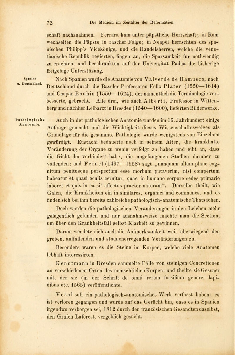 schaft nachzuahmen. Ferrara kam unter päpstliche Herrschaft; in Rom wechselten die Päpste in rascher Folge; in Neapel herrschten des spa- nischen Philipp's Vicekönige, und die Handelsherren, welche die vene- tianische Republik regierten, fingen an, die Sparsamkeit für nothwendig zu erachten, und beschränkten auf der Universität Padua die bisherige freigebige Unterstüzung. Spanien Nach Spanien wurde die Anatomie von Valverde de Hamusco, nach Deutschland durch die Baseler Professoren Felix Plater (1550—1614) und Caspar Bauhin (1550—1624), der namentlich die Terminologie ver- besserte, gebracht. Alle drei, wie auch Alberti, Professor in Witten- berg und nachher Leibarzt in Dresden (1540— 1600), lieferten Bilderwerke. pathoi ogischa Auch in der pathologischen Anatomie wurden im 16. Jahrhundert einige Anfänge gemacht und die Wichtigkeit dieses Wissenschaftszweiges als Grundlage für die gesammte Pathologie wurde wenigstens von Einzelnen gewürdigt. Eustachi bedauerte noch in seinem Alter, die krankhafte Veränderung der Organe zu wenig verfolgt zu haben und gibt an, dass die Gicht ihn verhindert habe, die angefangenen Studien darüber zu vollenden; und Fernel (1497—1558) sagt „nunquam ullum plane cog- nitum penitusque perspectum esse morbum putaverim, nisi compertum habeatur et quasi oculis cernitur, quae in humano corpore sedes primario laboret et quis in ea sit affectus praeter naturam. Derselbe theilt, wie Galen, die Krankheiten ein in similares, organici und communes, und es finden sich bei ihm bereits zahlreiche pathologisch-anatomische Thatsachen. Doch wurden die pathologischen Veränderungen in den Leichen mehr gelegentlich gefunden und nur ausnahmsweise machte man die Section, um über den Krankheitsfall selbst Klarheit zu gewinnen. Darum wendete sich auch die Aufmerksamkeit weit überwiegend den groben, auffallenden und staunenerregenden Veränderungen zu. Besonders waren es die Steine im Körper, welche viele Anatomen lebhaft interessirten. Kenntmann in Dresden sammelte Fälle von steinigen Concretionen an verschiedenen Orten des menschlichen Körpers und theilte sie G essner mit, der sie (in der Schrift de omni rerum fossilium genere, lapi- dibus etc. 1565) veröffentlichte. Vesal soll ein pathologisch-anatomisches Werk verfasst haben; es ist verloren gegangen und wurde auf das Gerücht hin, dass es in Spanien irgendwo verborgen sei, 1812 durch den französischen Gesandten daselbst, den Grafen Laforest, vergeblich gesucht.