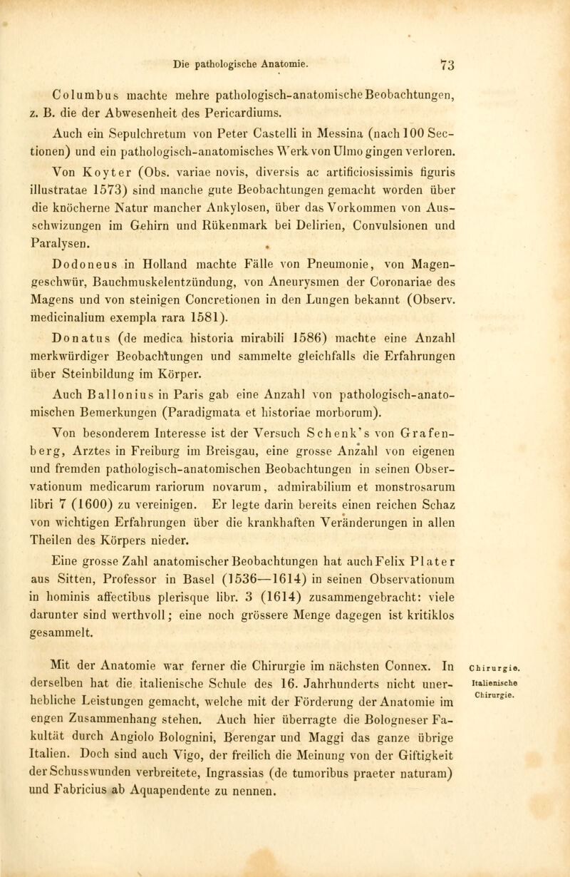 Columbus machte mehre pathologisch-anatomischeBeobachtungen, z. B. die der Abwesenheit des Pericardiums. Auch ein Sepulchretum von Peter Castelli in Messina (nach 100 Sec- tionen) und ein pathologisch-anatomisches Werk von Ulmo gingen verloren. Von Koyter (Obs. variae novis, diversis ac artificiosissimis figuris iliustratae 1573) sind manche gute Beobachtungen gemacht worden über die knöcherne Natur mancher Ankylosen, über das Vorkommen von Aus- schwizungen im Gehirn und Rükenmark bei Delirien, Convulsionen und Paralysen. Dodoneus in Holland machte Fälle von Pneumonie, von Magen- geschwür, Bauchmuskelentzündung, von Aneurysmen der Coronariae des Magens und von steinigen Concretionen in den Lungen bekannt (Observ. medicinalium exempla rara 1581). Donatus (de medica historia mirabili 1586) machte eine Anzahl merkwürdiger Beobachtungen und sammelte gleichfalls die Erfahrungen über Steinbildung im Körper. Auch Ballonius in Paris gab eine Anzahl von pathologisch-anato- mischen Bemerkungen (Paradigmata et historiae morborum). Von besonderem Interesse ist der Versuch Schenk's von Grafen- berg, Arztes in Freiburg im Breisgau, eine grosse Anzahl von eigenen und fremden pathologisch-anatomischen Beobachtungen in seinen Obser- vationum medicarum rariorum novarum, admirabilium et monstrosarum libri 7 (1600) zu vereinigen. Er legte darin bereits einen reichen Schaz von wichtigen Erfahrungen über die krankhaften Veränderungen in allen Theilen des Körpers nieder. Eine grosse Zahl anatomischer Beobachtungen hat auchFelix Plater aus Sitten, Professor in Basel (1536—1614) in seinen Observationum in hominis affectibus plerisque libr. 3 (1614) zusammengebracht: viele darunter sind werthvoll; eine noch grössere Menge dagegen ist kritiklos gesammelt. Mit der Anatomie war ferner die Chirurgie im nächsten Connex. In Chirurgie, derselben hat die italienische Schule des 16. Jahrhunderts nicht uner- italienische hebliche Leistungen gemacht, welche mit der Förderung der Anatomie im engen Zusammenhang stehen. Auch hier überragte die Bologneser Fa- kultät durch Angiolo Bolognini, Berengar und Maggi das ganze übrige Italien. Doch sind auch Vigo, der freilich die Meinung von der Giftigkeit der Schusswunden verbreitete, Ingrassias (de tumoribus praeter naturam) und Fabricius ab Aquapendente zu nennen. Chirurgie.