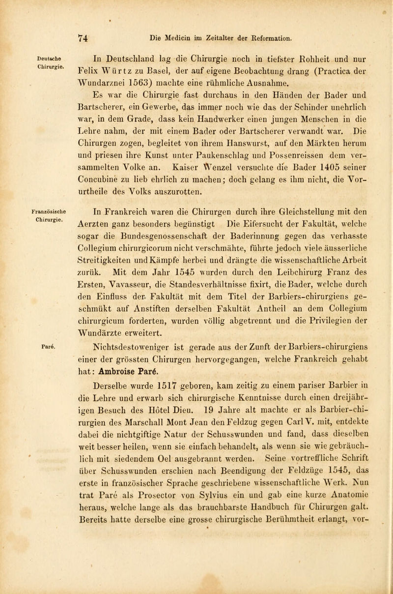 Deutsche Chirurgie. In Deutschland lag die Chirurgie noch in tiefster Rohheit und nur Felix Würtz zu Basel, der auf eigene Beobachtung drang (Practica der Wundarznei 1563) machte eine rühmliche Ausnahme. Es war die Chirurgie fast durchaus in den Händen der Bader und Bartscherer, ein Gewerbe, das immer noch wie das der Schinder unehrlich war, in dem Grade, dass kein Handwerker einen jungen Menschen in die Lehre nahm, der mit einem Bader oder Bartscherer verwandt war. Die Chirurgen zogen, begleitet von ihrem Hanswurst, auf den Märkten herum und priesen ihre Kunst unter Paukenschlag und Possenreissen dem ver- sammelten Volke an. Kaiser Wenzel versuchte die Bader 1405 seiner Concubine zu lieb ehrlich zu machen; doch gelang es ihm nicht, die Vor- urtheile des Volks auszurotten. Französische Chirurgie. Pare. In Frankreich waren die Chirurgen durch ihre Gleichstellung mit den Aerzten ganz besonders begünstigt Die Eifersucht der Fakultät, welche sogar die Bundesgenossenschaft der Baderinnung gegen das verhasste Collegium chirurgicorum nicht verschmähte, führte jedoch viele äusserliche Streitigkeiten und Kämpfe herbei und drängte die wissenschaftliche Arbeit zurük. Mit dem Jahr 1545 wurden durch den Leibchirurg Franz des Ersten, Vavasseur, die Standesverhältnisse fixirt, die Bader, welche durch den Einfluss der. Fakultät mit dem Titel der Barbiers-chirurgiens ge- schmükt auf Anstiften derselben Fakultät Antheil an dem Collegium chirurgicum forderten, wurden völlig abgetrennt und die Privilegien der Wundärzte erweitert. Nichtsdestoweniger ist gerade aus der Zunft derBarbiers-chirurgiens einer der grössten Chirurgen hervorgegangen, welche Frankreich gehabt hat: Ambroise Par6. Derselbe wurde 1517 geboren, kam zeitig zu einem pariser Barbier in die Lehre und erwarb sich chirurgische Kenntnisse durch einen dreijähr- igen Besuch des Hotel Dieu. 19 Jahre alt machte er als Barbier-chi- rurgien des Marschall Mont Jean den Feldzug gegen CarlV. mit, entdekte dabei die nichtgiftige Natur der Schusswunden und fand, dass dieselben weit besser heilen, wenn sie einfach behandelt, als wenn sie wie gebräuch- lich mit siedendem Oel ausgebrannt werden. Seine vortreffliche Schrift über Schusswunden erschien nach Beendigung der Feldzüge 1545, das erste in französischer Sprache geschriebene wissenschaftliche Werk. Nun trat Pare als Prosector von Sylvius ein und gab eine kurze Anatomie heraus, welche lange als das brauchbarste Handbuch für Chirurgen galt. Bereits hatte derselbe eine grosse chirurgische Berühmtheit erlangt, vor-