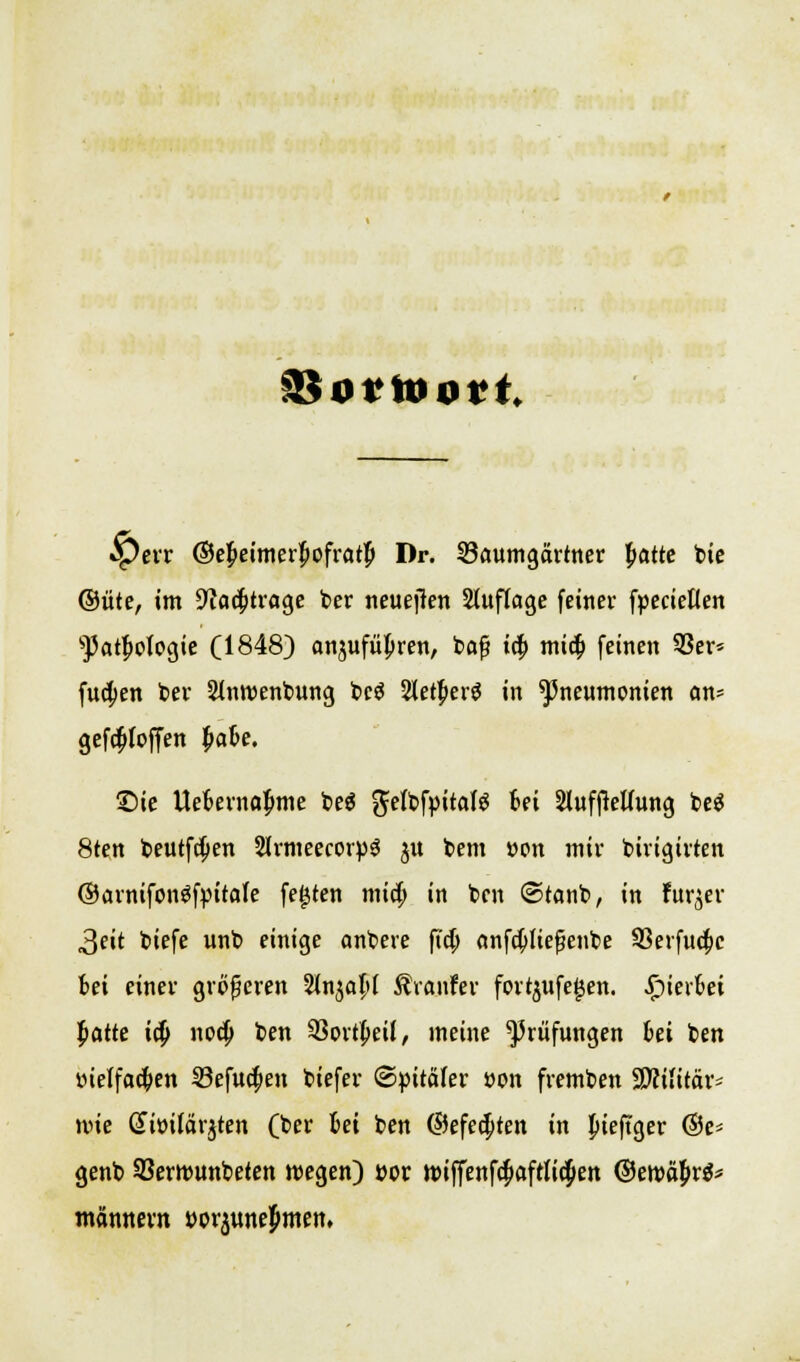 SSottoovt fQevv ©ebeimerBofratp Dr. Saumgärtner batte bie ©üte, im üftacbtrage ber neuejlen Stuflage feiner fpecieKen sPatboIogie (1848) onjufüpren, bafj icb mic& feinen 53er* fucben ber Sinroenbung bc$ Sletberg in Pneumonien an* gefdjloffen ^ak. £>ie Uebernabme be$ ftelbfpitalS Ui StuffteUung beä 8ten beutfcben SlrmeecotpS ju bem »on mir birigirten ©arnifon^fpitale festen micb in bcn ©tanb, in fur^er 3eit biefe unb einige anbete ftcb anfcbließenbe SSerfud^c bei einer größeren Slnjabf $ranfer fortyufegen. hierbei batte icb. nocb ben SBortbeü, meine Prüfungen »et ben »ietfacben 33efucben biefer ©pitaler »on fremben SWilttar* wie Gittifärjten (ber bei ben ©efecbten in bieftger ©e* genb Sßerrounbeten wegen) »or tpiffenfcbaftlicpen ©eroäbrä* männern »o^unebmen,