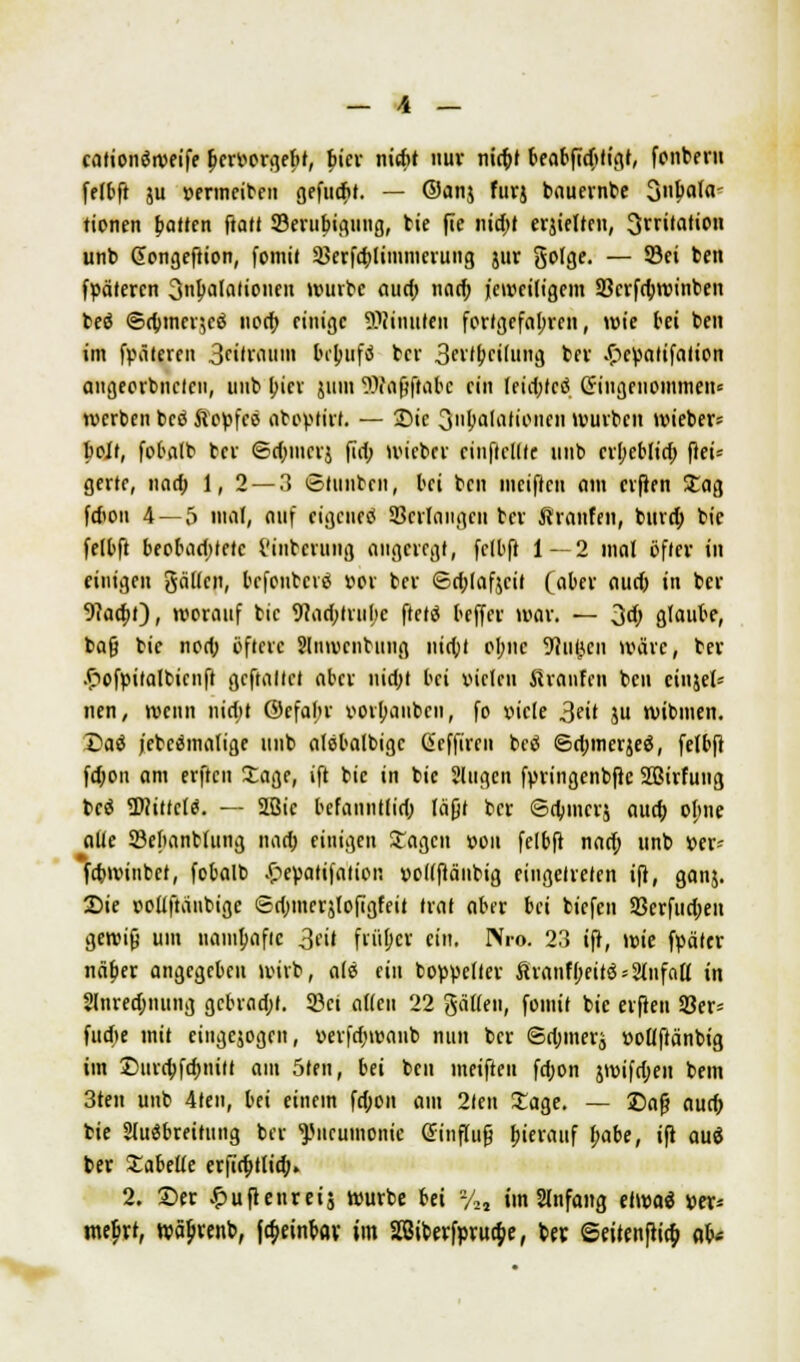 _ \ _ cationöroeife benwrgebt, bier ntcftt nuv nic^f beabfidjfigf, fonbern felbft ju »ermeiben gefucbt. — @an$ furj bauernbe Snbata- tionen bauen ftalf Serubigung, bie fle nid)t erjielten, Irritation unb ßongeftion, fomit Sßerfcblimmerung jur golge. — ©ei ben fpätercn 3nbafalioncn würbe aud; narb jeweiligem 33erfrbwinben beö ©(bincr^cö norb einige Minuten fortgefahren, wie bei ben im freieren 3eitranin bebufä ber 3ei'<bci(ung ber .fpettatifalion aiigeorbnctcii, unb (;icr juin 'Waßftabc ein leidjfcö eingenommen* werben beö ftopfcö aboytirf. — Sic Ovulationen würben wieber* boJt, fobalb ber Sd)mcrj fid; wieber cinfleltlc unb erbeblirt) ftei= gerte, nad; 1, 2 — 3 Slunbcn, bei ben meiftcu am erften Sag fdion 4 —,5 mal, auf eigene^ Sßerlangeu ber Äranfen, burd; bic felbft beobadttetc i'inbcrung angeregt, felbft 1—2 mal öfter in einigen galten, befenberö »or ber <Sd;(af$cit (aber audj in ber 9?acbt), worauf bic 9?ad;trul>c ftetö beffer war. — Od) glaube, baß bic nod; öftere Slnwcnbung niebf ohne üRu^cn wäre, ber •ftofyitalbicnft gcftallct aber nidjt bei vielen itranfen ben cinjel* nen, wenn nidtt ©efabr vorbanben, fo viele 3ril ju wibmen. £>aä j'ebeämalige unb alebalbigc ßeffiren betf Sdjmerjeö, felbft fd;ou am erften Sage, ift bie in bic 2lugcn fyringenbftc SBirfung bcö Wittcltf. — 2Bic befanntlid) läßt ber Sdjmcrj aueb obne alle SSefianblung nad) einigen Sagen »ou felbft narb unb »er* fdwinbcf, fobalb £eyatifation »ollftänbig eingetreten ift, ganj. Sie eollftänbige ©d)mcrjlofigfeit trat aber bei biefen SSerfudjen gewiß um nambafic 3fi* früber ein. Nro. 23 ift, wie fyätcr näber angegeben wirb, ale ein boyy elter ftranfbeitö = 2lnfa[l in 2lnred;nung gcbrad;f. Söci allen 22 gälleu, fomit bie erften 33er= fudte mit cingejogen, »evfdjwanb nun ber Sdjmerj üollftänbig im Eurcbfebniit am 5ten, bei ben meiften fdjon gwifdjen bem 3ten unb 4ten, bei einem fd;on am 2ten Sage. — Daß aucb bie Siuöbreitung ber Pneumonie Einfluß (jierauf l)ahe, ift auö ber Sabelle erftrbtlid;. 2. £>er ^ufteureij würbe bei %, im Slnfang elwaä »er* mebrt, wäbvenb, fa)einbav im 28iberfyrud;e, bes Seitenftid) ob*