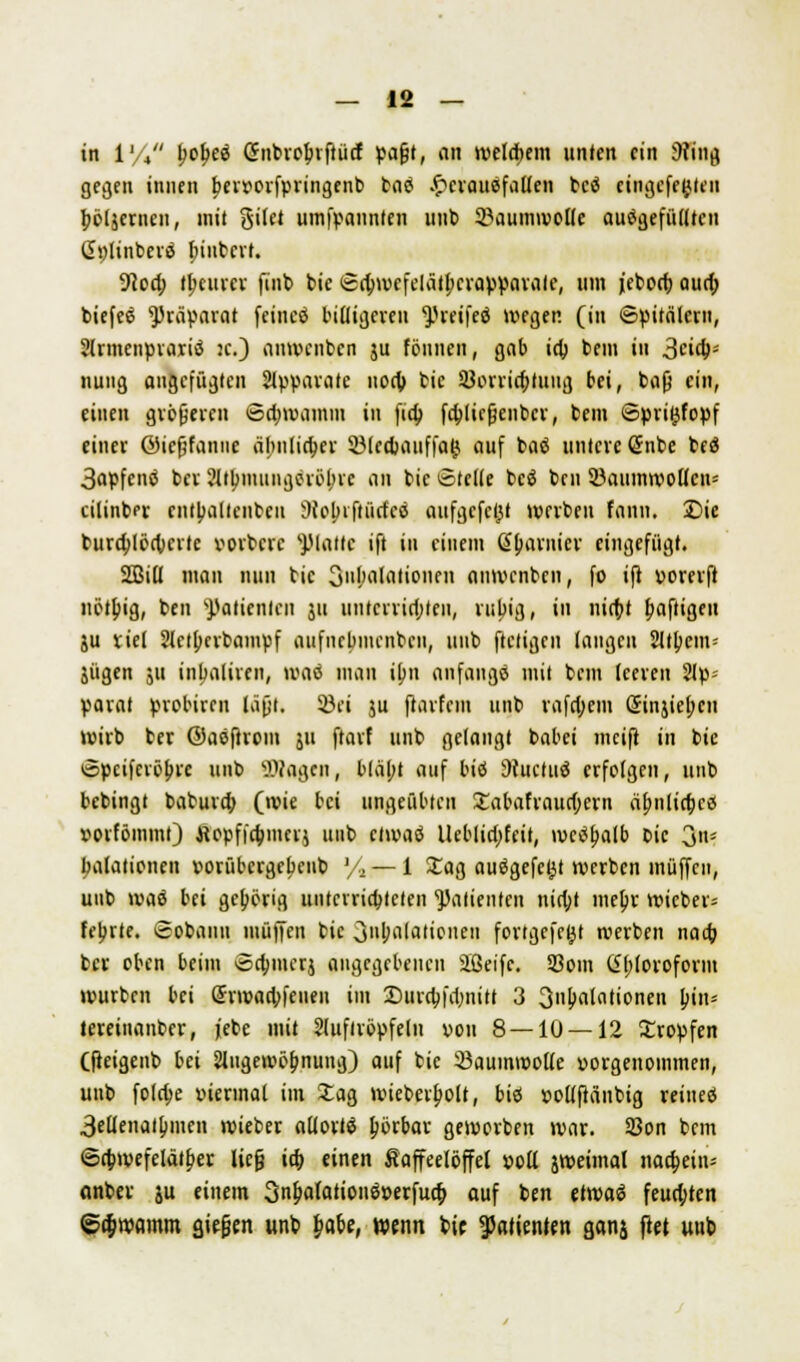 in 1% l)of>e$ ßnbroinftücf vafjt, an welchem unten ein 9?ing gegen innen Ijervorfvringenb bad £erauefallen bcö cingefe^len jwljernen, mit gilet umfvannfen unt> Baumwolle aufgefüllten (ii)linbcvö fnnbert. ■Red; teurer finb bic <£a)wefelatl;crap»avale, um jeborf; aud) biefee ^rävarat feincä billigeren ^.Ueifeö wegen (in ©vitalern, Slrmeiivraiiä je.) anwenben ju tonnen, gab id; bem in Seg- nung angefügten Apparate uod; bic 3}orrid;tuug bei, t>a0 ein, einen gröfjercn öd;wamm in fia) fcblicjjenbcr, bem Spri^fopf einer ©icfjfanue äbnlia)er SMedjatiffag» auf baö untere <Snbe beö 3«pfcnä ber 2ltbmung(Möbic an bic ©teile beö ben 2kiimwollcu= cilinber cntbaltcnbcu ÜNobrftürfcö aufgefegt werben fann. Die bura)löd;crtc vorbere platte ift in einem (garnier eingefügt. 2Bill man nun bic 3ul>alationen anwenben, fo ifi vorerft uöu)ig, ben sJ)atienlcn ju unterrichten, rupig, in nid;t Saftigen ju viel SHetJKvbampf aufnebmenben, uub ftetigen laugen 2Jt£)cm= jügen 511 inbaliren, waö mau ilni anfangs mit beut leeven 2lp= parat probiren läfjt. Söci ju ftarfem unb rafd;cm öinjicl;cn wirb ber ©asftrom ju ftarf unb gelangt babei mcifl in bie ©peiferöbre unb Wagen, bläbt auf biö Sfuctuö erfolgen, unb bebingt babura) (wie bei ungeübten £abafraud;crn dljnlidKö vorfömml) ttepfiajiuerj unb etwaö lleblid;feit, »vctfljalb bic 3'»* balationen vorübcrgcbeiib '/., — 1 £ag auögefcfjt werben muffen, uub waiS bei gehörig unterrichteten Patienten nia)t mebr wieber= febrte. ©obann muffen bic oiiljalatieneii fortgefc^t werben naaj ber oben beim ©dnucrj angegebenen äßeifc. S3om (£l;lorofonn würben bei @rwad;feueu im Durcbjdmitt 3 3ni>alntionen bin* teretnanber, jebe mit 2luflröpfeln von 8 — 10 — 12 Kröpfen (fieigenb bei Angewöhnung) auf bic ißauinwolle vorgenommen, unb fola)e viermal im 3Tag wieberlwlt, biö vollftänbig reiueö 3ellenatl)men wieber allortS Iwrbar geworben war. SSon bem 6a)wefelät£er lieg id) einen Kaffeelöffel voll jweimal naa)ein-- anber ju einem 3ni>flfcttionöverfua) auf ben etwaö feuchten Schwamm stefjen unb fcafce, wenn bie Patienten ganj fiel uub