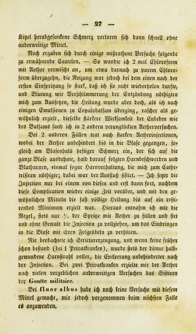 Äitjet perabgefunfene ©a)mevj yevloven fta) bann fcfcneu' ojjne anberweitige Mittel. Uioa) ergaben fid; burcf) einige »ufvalpcnc 33erfud;e folgenbe ju evwä^nenbe Sautelen. — ©o wanbte i§ 2 mat Chloroform mit Sieger oermifa)t an, um etwa barnad; ju purem ß&tovo- form überjuge&n, bie ^eijung war jebod; bei bem einen naa) ber erften Gnnfpritjung fo ftavf, bafj td; fte nic&t wieberfwfen burfte, unb 33(utung wie 23erfd)limmeruug ber Ghitjünbung nötigten mid; jum Sluöfe^en, bie Teilung würbe aber bort), alö td) naa) einigen Smulftouen ju CCopaiobalfam überging, rafa)er aU ge* wbbntia) ev^tett, biefetbe ftarfere SBirffamfeit ber Subeben wie beö SBalfamö fanb ia) in 2 anbcrn »erungttidten 2letl;er»erfua)en. 23ei 2 anberen gaffen trat i\ad) ftarfen StetJKrinjectionen, wobei bev Stetper iiubel;inbert bis in bie 23(afe gegangen, fo« gfeid; am SBIafeufmlö (;eftiger ©d;merä ein, ber fia) auf bie ganje 23fafe ausbeute, bafb barauf folgten £arn6efd)werben unb Sfutfjarncn, eiiimat fegar .£>arn»erf;a(fung, bie mid; jum ßatf;e« trifiren nötpigte; batet war fcev Sluäflufj fiftirt. — 3d; fegte bie Snjection nur bei einem *>on biefeu unb erft bann fort, naa)bem biefe ßoinplication wieber einige 3^tt vorüber, unb mit ben ge« wöf;nfia)eu SDJittefii bie faft »öfftge Reifung biö auf ein reftt* venbeö ©Ultimum erjieft war. £ierau£ entnahm ii) mir bie 3?egel, ftetö nur y3 ber ©prige mit 2Ietf;er ju füffen unb ftet unb ofme ©ewaff bie onjeetiou 511 vollem, um ta$ Einbringen in bie SMafe mit iljren gofgeübefn ju »ereilen. 5^ie beobadjtete id; ©tricturerjeugung, unb wenn feine früfjev fa)on beftanb (bei 1 ^rioatfranfeu), würbe ftet$ ber bünue patb* gewunbeite £arnftraf;l »öfter, bie Sntleerung unbebjnberter naa) ber Snjiecfioii. Sei jwei ^rioatfranfen ehielte mir ber Sfetfjer naa) »ielen »ergeblidjen auberweitigett 33erfua)eu baö ©iftiren ber Gouüe militaire. 23ei fluor albus fiabe id) nod) feine aSerfud)e mit biefem Sfliftel gemaa)t, mir jeboa) vorgenommen beim naa)ften gaffe ti anjuwenben,