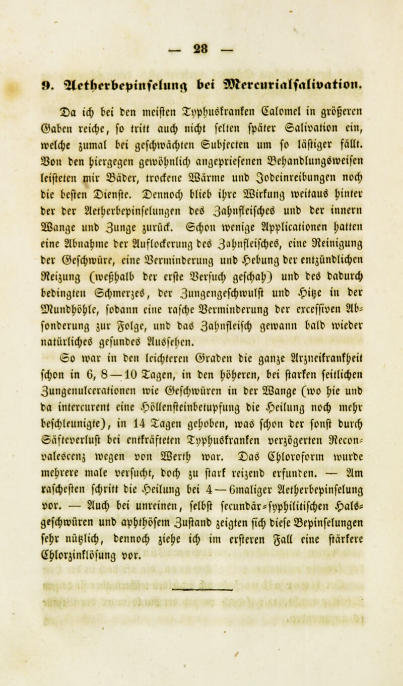 8. 3letf)erbeptttfehwfl bei 3Rcrcurt<tlf<tlttxtttoti. £>a id) bei ben meifien !£i>pbjt$franfen ßaloinel in größeren ©abeu reiche, fo tritt auch, nia)t feiten fpärev Salivation ein, rcelcfce jumat bei gcfd;nr>äd>ten ©ubj'ecten um fo läftiger fälit. 23on ben hiergegen gewöbnlid; angetmefenen Söetjanbtungeweifcn leifteten mir ©aber, trcrfciie SGBärme unb 3obcinreibungen nod; bie befiett Dienfte. Dennod; blieb ibre Sötrfung weitaus bjnter ber ber Sletbcrbepinfeiungen beö 3<>&»fleifd;eö uub ber inner« SBange unb 3i'ge jurürf. <5n)ou »venige Slpplicalionen I;atten eine Slbnabjnc ber Sluflocferung bcö 3ab11Pf«f<t>eö, eine Steinigung ber ©efdjroüre, eine 33erminberung uub Hebung ber entjünolia)en 9?eijung (ivefjbalb ber erfte 93eifucf> gefa)ab) unb beö baburd; bebingteu Sdjmerjeö, ber 3nngcngefd;nnttft unb .vpige tu ber 2)(unbböb(c, fobann eine rafdjc Sßerminberung ber CKeffiven 21b- fonberung jur ßoUic, unb baö 3abuflcifd; gewann balb wieber natiirliajeö gefunbeö Jluöfebcn. <5o war in ben leid;feren ©raben bie ganje Slrjncifranfbeit fdwn in 6, 8 —10 Sagen, in ben fwbercn, bei ftarfen feitlicfcen 3ungenu(cerationcn wie ©efd;aniren in ber SBange (wo bie unb ba intercurent eine £ö(tenfteinbetupfung bie Leitung noa) mebr befa)leunigte), in 14 Sagen gehoben, was fd;on ber fonfi burd; Säfteverluft bei enthafteten Stwbucfranfen »erjögerten SRecon-- valescenj wegen »en SIBertb war. £)a<S ßbforoform würbe mehrere niate »erfuo)t, bod; ju ftarf reijenb erfunben. — 2lm rafd;eften fdjritt bie Teilung bti 4 — Gmaltger 2(etberbepinfelung »or. — 2lua) bei unreinen, felbft fecunbär*ftwbi(itifd;en £ate* gefa)würen unb ar-bjböfem 3uftanb jeigten fia; biefe SBepinfelungen febr nütjlia), bennoa) jiebe icf» im eiferen %aü eine ftärfere d^orjinflöfung »or.