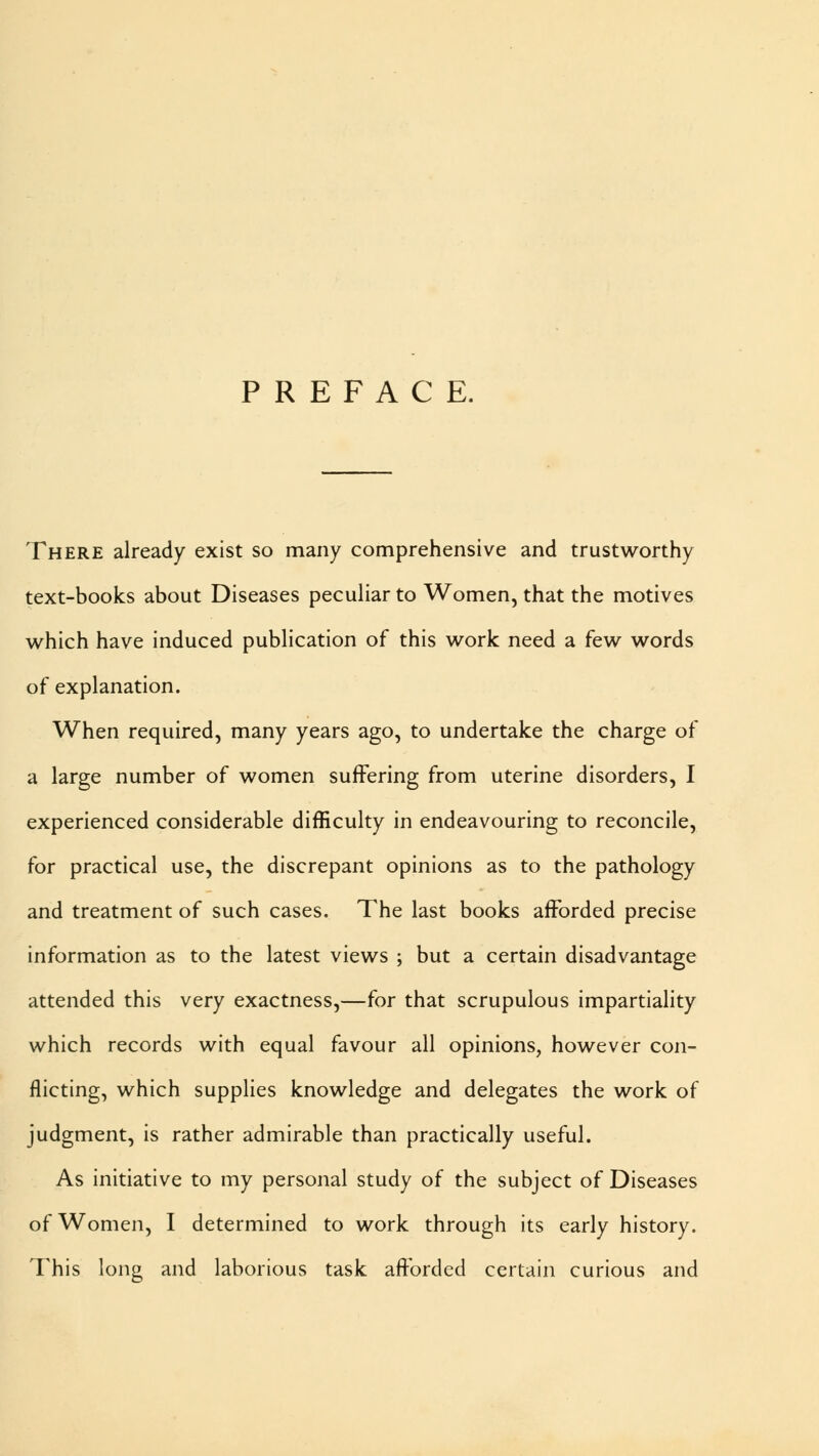 PREFACE. There already exist so many comprehensive and trustworthy text-books about Diseases peculiar to Women, that the motives which have induced publication of this work need a few words of explanation. When required, many years ago, to undertake the charge of a large number of women suffering from uterine disorders, I experienced considerable difficulty in endeavouring to reconcile, for practical use, the discrepant opinions as to the pathology and treatment of such cases. The last books afforded precise information as to the latest views ; but a certain disadvantage attended this very exactness,—for that scrupulous impartiality which records with equal favour all opinions, however con- flicting, which supplies knowledge and delegates the work of judgment, is rather admirable than practically useful. As initiative to my personal study of the subject of Diseases of Women, I determined to work through its early history. This long and laborious task afforded certain curious and