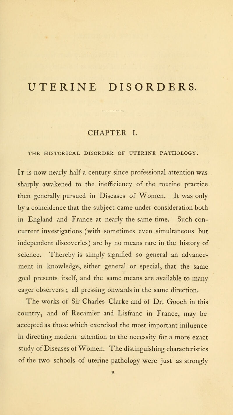UTERINE DISORDERS CHAPTER I. THE HISTORICAL DISORDER OF UTERINE PATHOLOGY. It is now nearly half a century since professional attention was sharply awakened to the inefficiency of the routine practice then generally pursued in Diseases of Women. It was only by a coincidence that the subject came under consideration both in England and France at nearly the same time. Such con- current investigations (with sometimes even simultaneous but independent discoveries) are by no means rare in the history of science. Thereby is simply signified so general an advance- ment in knowledge, either general or special, that the same goal presents itself, and the same means are available to many eager observers ; all pressing onwards in the same direction. The works of Sir Charles Clarke and of Dr. Gooch in this country, and of Recamier and Lisfranc in France, may be accepted as those which exercised the most important influence in directing modern attention to the necessity for a more exact study of Diseases of Women. The distinguishing characteristics of the two schools of uterine pathology were just as strongly B