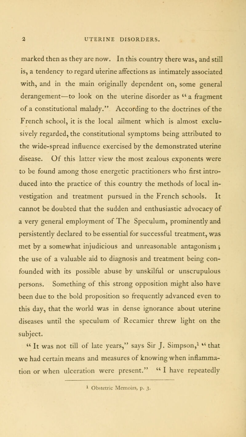 marked then as they are now. In this country there was, and still is, a tendency to regard uterine affections as intimately associated with, and in the main originally dependent on, some general derangement—to look on the uterine disorder as  a fragment of a constitutional malady. According to the doctrines of the French school, it is the local ailment which is almost exclu- sively regarded, the constitutional symptoms being attributed to the wide-spread influence exercised by the demonstrated uterine disease. Of this latter view the most zealous exponents were to be found among those energetic practitioners who first intro- duced into the practice of this country the methods of local in- vestigation and treatment pursued in the French schools. It cannot be doubted that the sudden and enthusiastic advocacy of a very general employment of The Speculum, prominently and persistently declared to be essential for successful treatment, was met by a somewhat injudicious and unreasonable antagonism ; the use of a valuable aid to diagnosis and treatment being con- founded with its possible abuse by unskilful or unscrupulous persons. Something of this strong opposition might also have been due to the bold proposition so frequently advanced even to this day, that the world was in dense ignorance about uterine diseases until the speculum of Recamier threw light on the subject.  It was not till of late years, says Sir J. Simpson,1 il that we had certain means and measures of knowing when inflamma- tion or when ulceration were present. u I have repeatedly 1 Obstetric Memoirs, p. 3.
