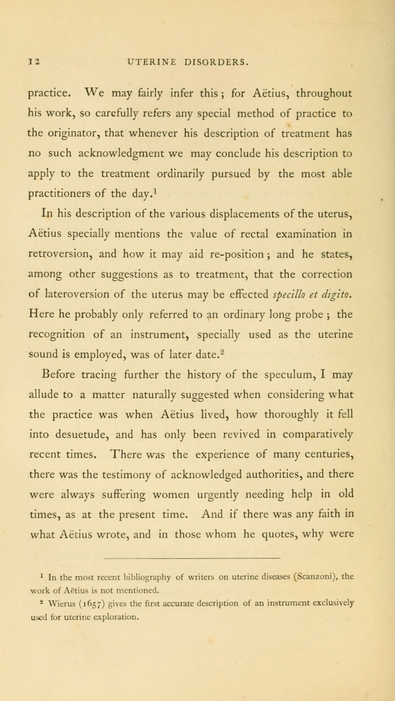 practice. We may fairly infer this ; for Aetius, throughout his work, so carefully refers any special method of practice to the originator, that whenever his description of treatment has no such acknowledgment we may conclude his description to apply to the treatment ordinarily pursued by the most able practitioners of the day.1 In his description of the various displacements of the uterus, Aetius specially mentions the value of rectal examination in retroversion, and how it may aid re-position ; and he states, among other suggestions as to treatment, that the correction of lateroversion of the uterus may be effected specillo et digito. Here he probably only referred to an ordinary long probe ; the recognition of an instrument, specially used as the uterine sound is employed, was of later date.2 Before tracing further the history of the speculum, I may allude to a matter naturally suggested when considering what the practice was when Aetius lived, how thoroughly it fell into desuetude, and has only been revived in comparatively recent times. There was the experience of many centuries, there was the testimony of acknowledged authorities, and there were always suffering women urgently needing help in old times, as at the present time. And if there was any faith in what Aetius wrote, and in those whom he quotes, why were 1 In the most recent bibliography of writers on uterine diseases (Scanzoni), the work of Aetius is not mentioned. 2 Wierus (1657) gives the first accurate description of an instrument exclusively- used for uterine exploration.