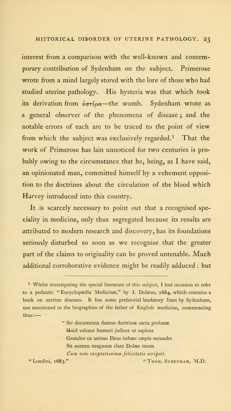 interest from a comparison with the well-known and contem- porary contribution of Sydenham on the subject. Primerose wrote from a mind largely stored with the lore of those who had studied uterine pathology. His hysteria was that which took its derivation from varipa—the womb. Sydenham wrote as a general observer of the phenomena of disease ; and the notable errors of each are to be traced to the point of view from which the subject was exclusively regarded.1 That the work of Primerose has lain unnoticed for two centuries is pro- bably owing to the circumstance that he, being, as 1 have said, an opinionated man, committed himself by a vehement opposi- tion to the doctrines about the circulation of the blood which Harvey introduced into this country. It is scarcely necessary to point out that a recognised spe- ciality in medicine, only thus segregated because its results are attributed to modern research and discovery, has its foundations seriously disturbed so soon as we recognise that the greater part of the claims to originality can be proved untenable. Much additional corroborative evidence might be readily adduced : but 1 Whilst investigating the special literature of this subject, I had occasion to refer to a pedantic Encyclopaedia Medicinse, by J. Dolaeus, 1684, which contains a book on uterine diseases. It has some prefatorial laudatory lines by Sydenham, not mentioned in the biographies of the father of English medicine, commencing thus:—  Sic documenta damus doctrinae sacra probatae Quid valeant humeri judicet ut sapiens Gratulor ex animo Deus isthaec caepta secundet Sit nomen magnum clare Dolaee tuum Cum voto exoptatissimos felicitatis scripsit. Londini, 1683. Thom. Sydenham, M.D.