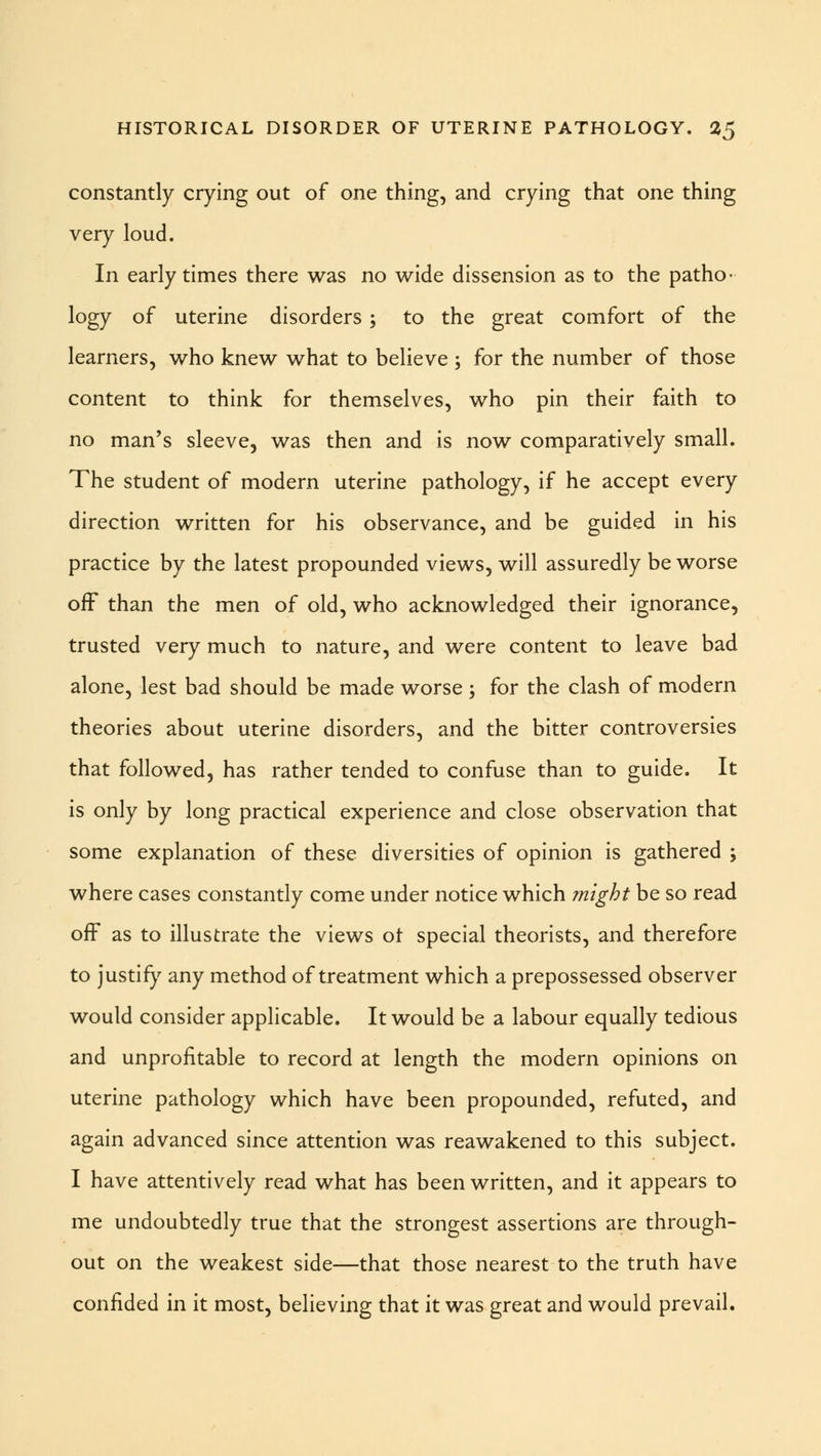 constantly crying out of one thing, and crying that one thing very loud. In early times there was no wide dissension as to the patho- logy of uterine disorders ; to the great comfort of the learners, who knew what to believe ; for the number of those content to think for themselves, who pin their faith to no man's sleeve, was then and is now comparatively small. The student of modern uterine pathology, if he accept every direction written for his observance, and be guided in his practice by the latest propounded views, will assuredly be worse off than the men of old, who acknowledged their ignorance, trusted very much to nature, and were content to leave bad alone, lest bad should be made worse; for the clash of modern theories about uterine disorders, and the bitter controversies that followed, has rather tended to confuse than to guide. It is only by long practical experience and close observation that some explanation of these diversities of opinion is gathered ; where cases constantly come under notice which might be so read off as to illustrate the views ot special theorists, and therefore to justify any method of treatment which a prepossessed observer would consider applicable. It would be a labour equally tedious and unprofitable to record at length the modern opinions on uterine pathology which have been propounded, refuted, and again advanced since attention was reawakened to this subject. I have attentively read what has been written, and it appears to me undoubtedly true that the strongest assertions are through- out on the weakest side—that those nearest to the truth have confided in it most, believing that it was great and would prevail.