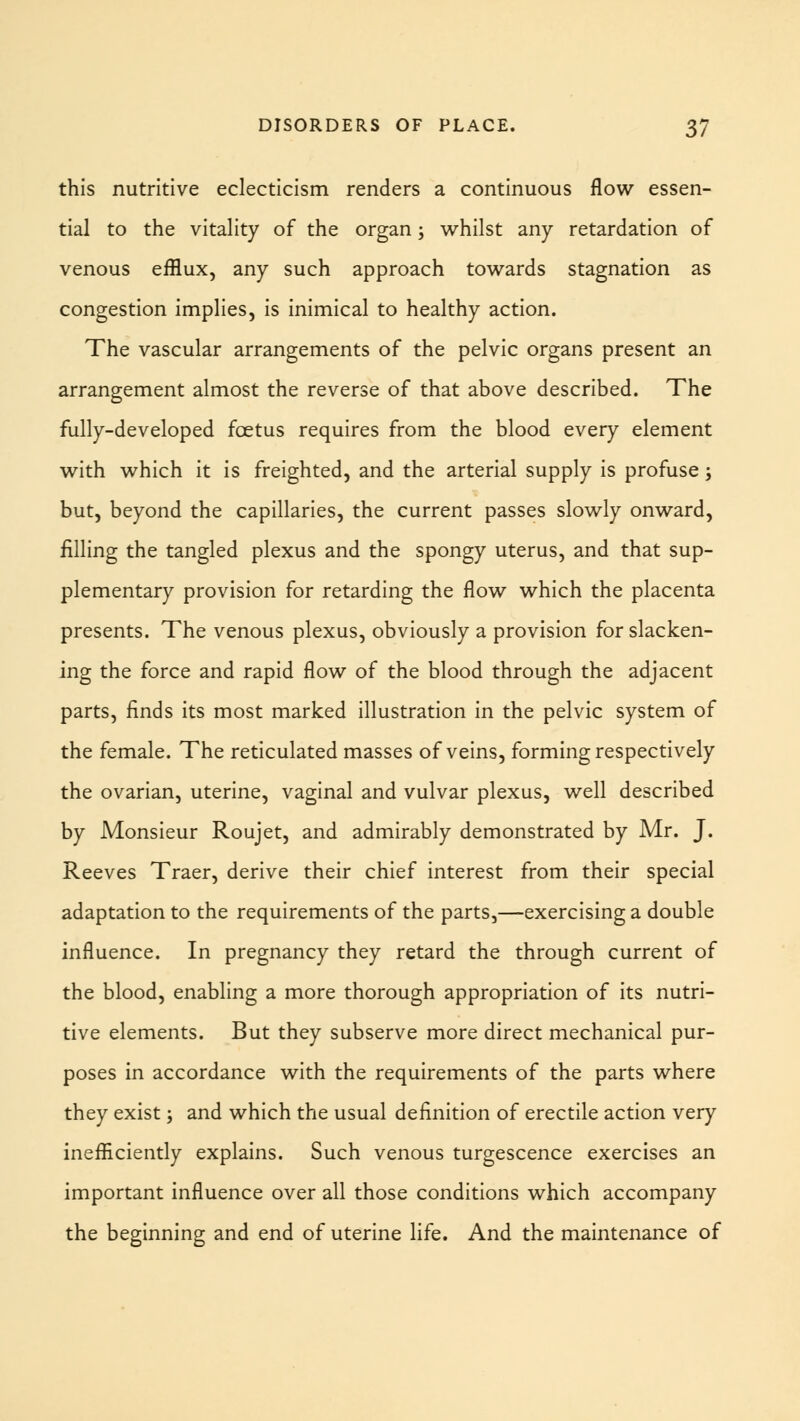 this nutritive eclecticism renders a continuous flow essen- tial to the vitality of the organ; whilst any retardation of venous efflux, any such approach towards stagnation as congestion implies, is inimical to healthy action. The vascular arrangements of the pelvic organs present an arrangement almost the reverse of that above described. The fully-developed foetus requires from the blood every element with which it is freighted, and the arterial supply is profuse; but, beyond the capillaries, the current passes slowly onward, filling the tangled plexus and the spongy uterus, and that sup- plementary provision for retarding the flow which the placenta presents. The venous plexus, obviously a provision for slacken- ing the force and rapid flow of the blood through the adjacent parts, finds its most marked illustration in the pelvic system of the female. The reticulated masses of veins, forming respectively the ovarian, uterine, vaginal and vulvar plexus, well described by Monsieur Roujet, and admirably demonstrated by Mr. J. Reeves Traer, derive their chief interest from their special adaptation to the requirements of the parts,—exercising a double influence. In pregnancy they retard the through current of the blood, enabling a more thorough appropriation of its nutri- tive elements. But they subserve more direct mechanical pur- poses in accordance with the requirements of the parts where they exist; and which the usual definition of erectile action very inefficiently explains. Such venous turgescence exercises an important influence over all those conditions which accompany the beginning and end of uterine life. And the maintenance of